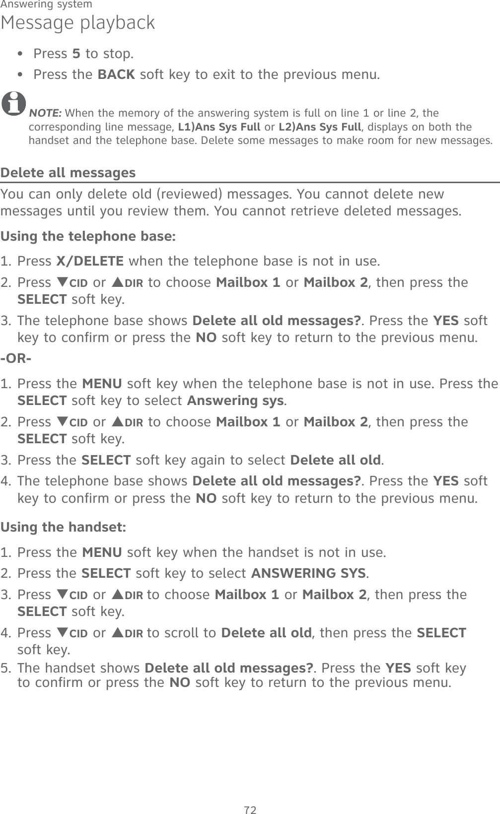 72Answering systemMessage playbackPress 5 to stop.Press the BACK soft key to exit to the previous menu.NOTE: When the memory of the answering system is full on line 1 or line 2, the    corresponding line message, L1)Ans Sys Full or L2)Ans Sys Full, displays on both the handset and the telephone base. Delete some messages to make room for new messages.Delete all messagesYou can only delete old (reviewed) messages. You cannot delete new messages until you review them. You cannot retrieve deleted messages.Using the telephone base:1. Press X/DELETE when the telephone base is not in use.2. Press TCID or SDIR to choose Mailbox 1 or Mailbox 2, then press the SELECT soft key.3. The telephone base shows Delete all old messages?. Press the YES soft key to confirm or press the NO soft key to return to the previous menu.-OR-1. Press the MENU soft key when the telephone base is not in use. Press the SELECT soft key to select Answering sys.2. Press TCID or SDIR to choose Mailbox 1 or Mailbox 2, then press the SELECT soft key.3. Press the SELECT soft key again to select Delete all old.4. The telephone base shows Delete all old messages?. Press the YES soft key to confirm or press the NO soft key to return to the previous menu.Using the handset:1. Press the MENU soft key when the handset is not in use.2. Press the SELECT soft key to select ANSWERING SYS.3. Press TCID or SDIR to choose Mailbox 1 or Mailbox 2, then press the  SELECT soft key.4. Press TCID or SDIR to scroll to Delete all old, then press the SELECT  soft key. 5. The handset shows Delete all old messages?. Press the YES soft key  to confirm or press the NO soft key to return to the previous menu.••