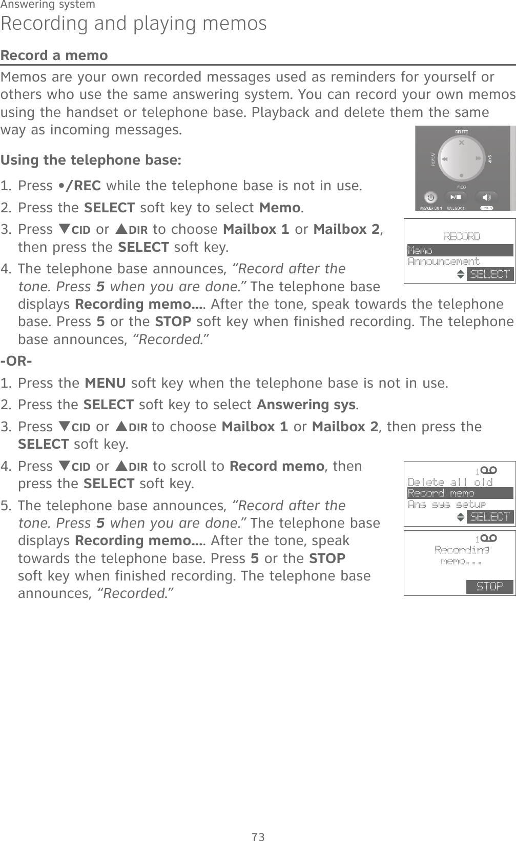 73Answering systemRecording and playing memosRecord a memoMemos are your own recorded messages used as reminders for yourself or others who use the same answering system. You can record your own memos using the handset or telephone base. Playback and delete them the same way as incoming messages.Using the telephone base:1. Press •/REC while the telephone base is not in use.2. Press the SELECT soft key to select Memo.3. Press TCID or SDIR to choose Mailbox 1 or Mailbox 2, then press the SELECT soft key.4. The telephone base announces, “Record after the tone. Press 5 when you are done.” The telephone base displays Recording memo.... After the tone, speak towards the telephone base. Press 5 or the STOP soft key when finished recording. The telephone base announces, “Recorded.”-OR-1. Press the MENU soft key when the telephone base is not in use.2. Press the SELECT soft key to select Answering sys.3. Press TCID or SDIR to choose Mailbox 1 or Mailbox 2, then press the SELECT soft key.4. Press TCID or SDIR to scroll to Record memo, then press the SELECT soft key.5. The telephone base announces, “Record after the tone. Press 5 when you are done.” The telephone base displays Recording memo.... After the tone, speak towards the telephone base. Press 5 or the STOP soft key when finished recording. The telephone base announces, “Recorded.”             1                1  Recordingmemo...STOPDelete all oldRecord memoAns sys setupSELECT                RECORDMemoAnnouncementSELECT