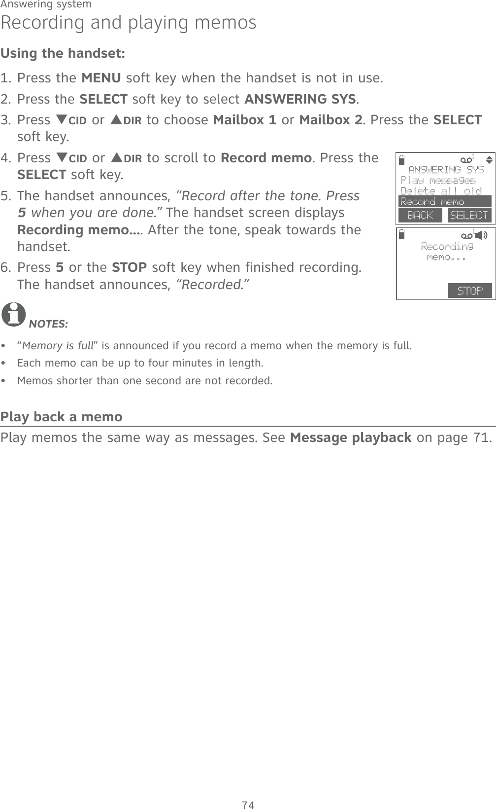 74Answering systemRecording and playing memosUsing the handset:1. Press the MENU soft key when the handset is not in use.2. Press the SELECT soft key to select ANSWERING SYS. 3. Press TCID or SDIR to choose Mailbox 1 or Mailbox 2. Press the SELECT soft key.4. Press TCID or SDIR to scroll to Record memo. Press the SELECT soft key. 5. The handset announces, “Record after the tone. Press 5 when you are done.” The handset screen displays Recording memo.... After the tone, speak towards the handset.6. Press 5 or the STOP soft key when finished recording. The handset announces, “Recorded.”NOTES:“Memory is full” is announced if you record a memo when the memory is full.Each memo can be up to four minutes in length.Memos shorter than one second are not recorded.Play back a memoPlay memos the same way as messages. See Message playback on page 71.•••             1 BACK    SELECTANSWERING SYSPlay messagesDelete all oldRecord memo             1STOPRecordingmemo...