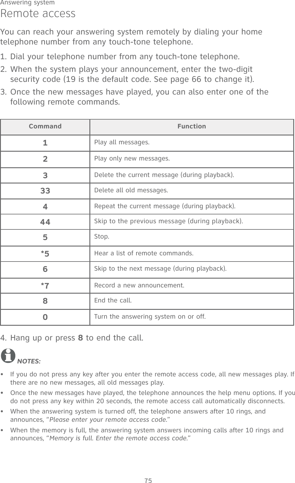 75Answering systemRemote accessYou can reach your answering system remotely by dialing your home telephone number from any touch-tone telephone. 1. Dial your telephone number from any touch-tone telephone.2. When the system plays your announcement, enter the two-digit  security code (19 is the default code. See page 66 to change it).3. Once the new messages have played, you can also enter one of the following remote commands.4. Hang up or press 8 to end the call.NOTES:If you do not press any key after you enter the remote access code, all new messages play. If there are no new messages, all old messages play.Once the new messages have played, the telephone announces the help menu options. If you do not press any key within 20 seconds, the remote access call automatically disconnects.When the answering system is turned off, the telephone answers after 10 rings, and announces, “Please enter your remote access code.”When the memory is full, the answering system answers incoming calls after 10 rings and announces, “Memory is full. Enter the remote access code.”••••Command Function1Play all messages.2Play only new messages.3Delete the current message (during playback).33 Delete all old messages.4Repeat the current message (during playback).44 Skip to the previous message (during playback).5Stop.*5 Hear a list of remote commands.6Skip to the next message (during playback).*7 Record a new announcement.8End the call.0Turn the answering system on or off.