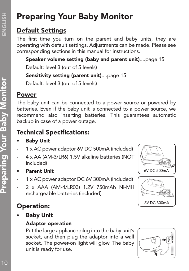 10ENGLISHPreparing Your Baby Monitor                          Default SettingsThe  ﬁrst  time  you  turn  on  the  parent  and  baby  units,  they  are operating with default settings. Adjustments can be made. Please see corresponding sections in this manual for instructions.  Speaker volume setting (baby and parent unit)....page 15  Default: level 3 (out of 5 levels)  Sensitivity setting (parent unit)....page 15  Default: level 3 (out of 5 levels)PowerThe baby unit can be connected to a power source or powered by batteries. Even if the baby unit is connected to a power source, we recommend  also  inserting  batteries.  This  guarantees  automatic backup in case of a power outage.Technical Speciﬁcations:•  Baby Unit-  1 x AC power adaptor 6V DC 500mA (included)-  4 x AA (AM-3/LR6) 1.5V alkaline batteries (NOT included)•  Parent Unit -  1 x AC power adaptor DC 6V 300mA (included)-  2  x  AAA  (AM-4/LR03)  1.2V  750mAh  Ni-MH rechargeable batteries (included)Operation:•   Baby Unit  Adaptor operation  Put the large appliance plug into the baby unit’s socket, and then  plug the adaptor into a wall socket. The power-on light will glow. The baby unit is ready for use.!Adaptor  wall  socke6V DC 300mA6V DC 500mAPreparing Your Baby Monitor