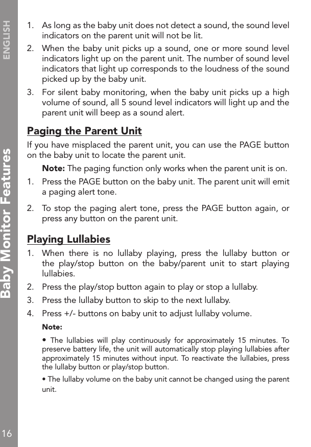 16ENGLISH1.   As long as the baby unit does not detect a sound, the sound level indicators on the parent unit will not be lit.2.   When the baby unit picks up a sound, one or more sound level indicators light up on the parent unit. The number of sound level indicators that light up corresponds to the loudness of the sound picked up by the baby unit.3.   For silent baby monitoring, when the baby unit picks up a high volume of sound, all 5 sound level indicators will light up and the parent unit will beep as a sound alert.Paging the Parent UnitIf you have misplaced the parent unit, you can use the PAGE button on the baby unit to locate the parent unit. Note: The paging function only works when the parent unit is on.1.   Press the PAGE button on the baby unit. The parent unit will emit a paging alert tone.2.   To stop the paging alert tone, press the PAGE button again, or press any button on the parent unit.Playing Lullabies1.  When  there  is  no  lullaby  playing,  press  the  lullaby  button  or the  play/stop  button  on  the  baby/parent  unit  to  start  playing lullabies.2.  Press the play/stop button again to play or stop a lullaby.3.  Press the lullaby button to skip to the next lullaby.4.   Press +/- buttons on baby unit to adjust lullaby volume. Note: •  The  lullabies  will  play  continuously  for  approximately  15  minutes.  To preserve battery life, the unit will automatically stop playing lullabies after approximately 15 minutes without input. To reactivate the lullabies, press the lullaby button or play/stop button.  • The lullaby volume on the baby unit cannot be changed using the parent unit.Baby Monitor Features