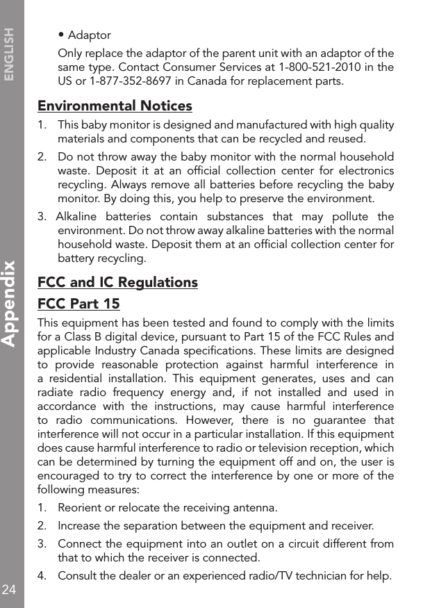 24ENGLISH • Adaptor  Only replace the adaptor of the parent unit with an adaptor of the same type. Contact Consumer Services at 1-800-521-2010 in the US or 1-877-352-8697 in Canada for replacement parts.Environmental Notices1.   This baby monitor is designed and manufactured with high quality materials and components that can be recycled and reused.2.   Do not throw away the baby monitor with the normal household waste.  Deposit  it  at  an  ofﬁcial  collection  center  for  electronics recycling. Always remove all batteries before recycling the baby monitor. By doing this, you help to preserve the environment.3.  Alkaline  batteries  contain  substances  that  may  pollute  the environment. Do not throw away alkaline batteries with the normal household waste. Deposit them at an ofﬁcial collection center for battery recycling.FCC and IC RegulationsFCC Part 15This equipment has been tested and found to comply with the limits for a Class B digital device, pursuant to Part 15 of the FCC Rules and applicable Industry Canada speciﬁcations. These limits are designed to  provide  reasonable  protection  against  harmful  interference  in a  residential  installation.  This  equipment  generates,  uses  and  can radiate  radio  frequency  energy  and,  if  not  installed  and  used  in accordance  with  the  instructions,  may  cause  harmful  interference to  radio  communications.  However,  there  is  no  guarantee  that interference will not occur in a particular installation. If this equipment does cause harmful interference to radio or television reception, which can be determined by turning the equipment off and on, the user is encouraged to try to correct the interference by one or more of the following measures:1.   Reorient or relocate the receiving antenna.2.   Increase the separation between the equipment and receiver.3.   Connect the equipment into an outlet on a circuit different from that to which the receiver is connected.4.   Consult the dealer or an experienced radio/TV technician for help.Appendix