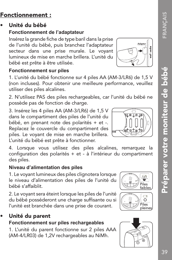 FRANÇAIS39Fonctionnement :•  Unité du bébé  Fonctionnement de l’adaptateur  Insérez la grande ﬁche de type baril dans la prise de l’unité du bébé, puis branchez l’adaptateur secteur  dans  une  prise  murale.  Le  voyant lumineux de mise en marche brillera. L’unité du bébé est prête à être utilisée.  Fonctionnement sur piles  1. L’unité du bébé fonctionne sur 4 piles AA (AM-3/LR6) de 1,5 V (non incluses). Pour obtenir une meilleure performance, veuillez utiliser des piles alcalines.  2. N’utilisez PAS des piles rechargeables, car l’unité du bébé ne possède pas de fonction de charge.  3. Insérez les 4 piles AA (AM-3/LR6) de 1,5 V dans le compartiment des piles de l’unité du bébé, en prenant note des polarités  +  et -. Replacez le couvercle du compartiment des piles. Le voyant de mise en marche brillera. L’unité du bébé est prête à fonctionner.  4.  Lorsque  vous  utilisez  des  piles  alcalines,  remarquez  la conﬁguration des polarités +  et  - à l’intérieur du  compartiment des piles.  Niveau d’alimentation des piles  1. Le voyant lumineux des piles clignotera lorsque le niveau d’alimentation  des piles de  l’unité  du bébé s’affaiblit.  2. Le voyant sera éteint lorsque les piles de l’unité du bébé posséderont une charge sufﬁsante ou si l’unité est branchée dans une prise de courant.•  Unité du parent  Fonctionnement sur piles rechargeables  1. L’unité du parent fonctionne sur 2 piles AAA (AM-4/LR03) de 1,2V rechargeables au NiMh.!AdaptorPiles faiblesONONPiles pleinesPréparer votre moniteur de bébé