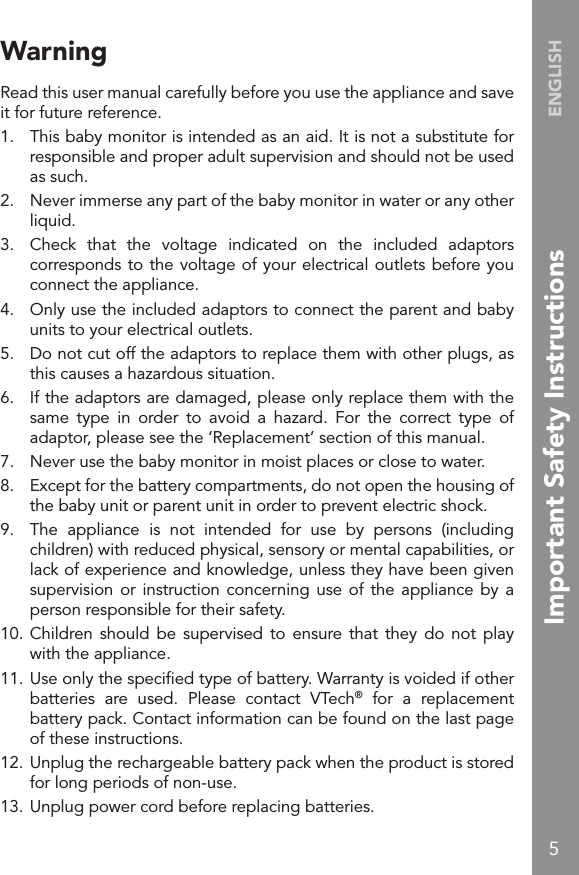 5ENGLISHWarningRead this user manual carefully before you use the appliance and save it for future reference.1.  This baby monitor is intended as an aid. It is not a substitute for responsible and proper adult supervision and should not be used as such.2.  Never immerse any part of the baby monitor in water or any other liquid.3.  Check  that  the  voltage  indicated  on  the  included  adaptors corresponds to the voltage of your electrical outlets before you connect the appliance.4.  Only use the included adaptors to connect the parent and baby units to your electrical outlets.5.  Do not cut off the adaptors to replace them with other plugs, as this causes a hazardous situation.6.  If the adaptors are damaged, please only replace them with the same  type  in  order  to  avoid  a  hazard.  For  the  correct  type  of adaptor, please see the ‘Replacement’ section of this manual.7.  Never use the baby monitor in moist places or close to water.8.  Except for the battery compartments, do not open the housing of the baby unit or parent unit in order to prevent electric shock.9.  The  appliance  is  not  intended  for  use  by  persons  (including children) with reduced physical, sensory or mental capabilities, or lack of experience and knowledge, unless they have been given supervision or instruction concerning use of the  appliance  by a person responsible for their safety.10. Children should  be  supervised  to  ensure that  they  do  not play with the appliance.11. Use only the speciﬁed type of battery. Warranty is voided if other batteries  are  used.  Please  contact  VTech®  for  a  replacement battery pack. Contact information can be found on the last page of these instructions.12. Unplug the rechargeable battery pack when the product is stored for long periods of non-use.13. Unplug power cord before replacing batteries.Important Safety Instructions