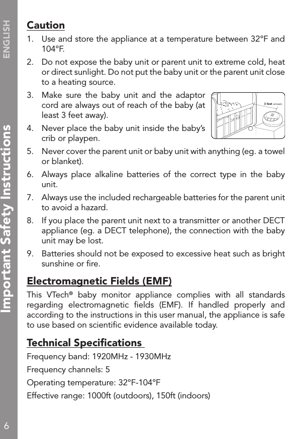 6ENGLISHCaution1.  Use and store the appliance at a temperature between 32°F and 104°F.2.  Do not expose the baby unit or parent unit to extreme cold, heat or direct sunlight. Do not put the baby unit or the parent unit close to a heating source.3.  Make  sure  the  baby  unit  and  the  adaptor cord are always out of reach of the baby (at least 3 feet away).4.  Never place the baby unit inside the baby’s crib or playpen.5.  Never cover the parent unit or baby unit with anything (eg. a towel or blanket). 6.  Always  place  alkaline  batteries  of  the  correct  type  in  the  baby unit.7.  Always use the included rechargeable batteries for the parent unit to avoid a hazard.8.  If you place the parent unit next to a transmitter or another DECT appliance (eg. a DECT telephone), the connection with the baby unit may be lost. 9.   Batteries should not be exposed to excessive heat such as bright sunshine or ﬁre.Electromagnetic Fields (EMF)This  VTech®  baby  monitor  appliance  complies  with  all  standards regarding  electromagnetic  ﬁelds  (EMF).  If  handled  properly  and according to the instructions in this user manual, the appliance is safe to use based on scientiﬁc evidence available today.Technical Speciﬁcations Frequency band: 1920MHz - 1930MHzFrequency channels: 5Operating temperature: 32°F-104°FEffective range: 1000ft (outdoors), 150ft (indoors)3 feet (at least)Important Safety Instructions