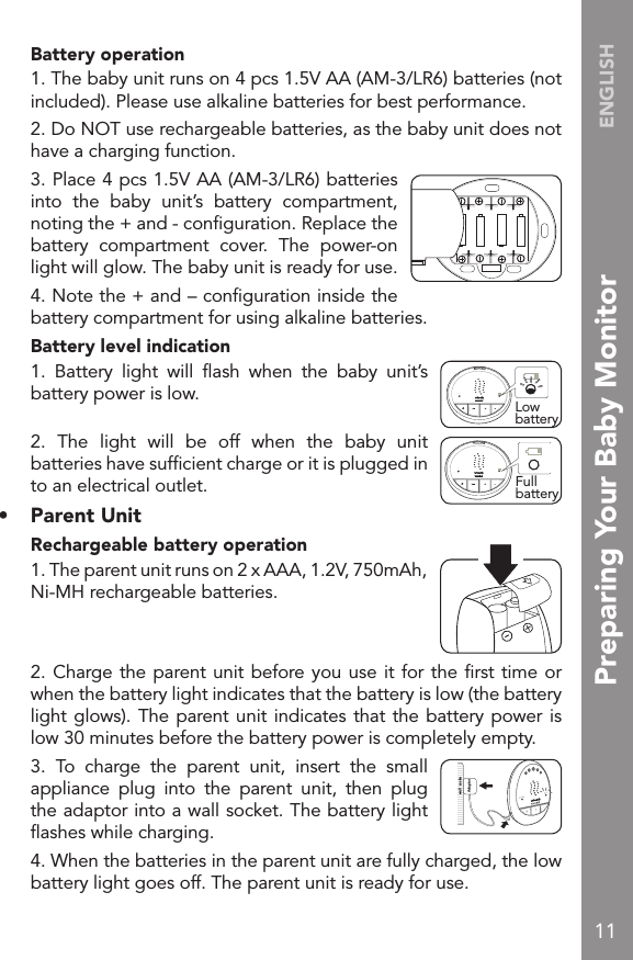 11ENGLISH  Battery operation  1. The baby unit runs on 4 pcs 1.5V AA (AM-3/LR6) batteries (not included). Please use alkaline batteries for best performance.  2. Do NOT use rechargeable batteries, as the baby unit does not have a charging function.  3. Place 4 pcs 1.5V AA (AM-3/LR6) batteries into  the  baby  unit’s  battery  compartment, noting the + and - conﬁguration. Replace the battery  compartment  cover.  The  power-on light will glow. The baby unit is ready for use.  4. Note the + and – conﬁguration inside the battery compartment for using alkaline batteries.  Battery level indication  1.  Battery  light  will  ﬂash  when  the  baby  unit’s battery power is low.  2.  The  light  will  be  off  when  the  baby  unit batteries have sufﬁcient charge or it is plugged in to an electrical outlet.•   Parent Unit   Rechargeable battery operation  1. The parent unit runs on 2 x AAA, 1.2V, 750mAh, Ni-MH rechargeable batteries.  2. Charge the parent unit before you use it for the ﬁrst time or when the battery light indicates that the battery is low (the battery light glows). The parent unit indicates that the battery power is low 30 minutes before the battery power is completely empty.  3.  To  charge  the  parent  unit,  insert  the  small appliance  plug  into  the  parent  unit,  then  plug the adaptor into a wall socket. The battery light ﬂashes while charging.  4. When the batteries in the parent unit are fully charged, the low battery light goes off. The parent unit is ready for use.Low batteryONONFull batteryAdaptor  wall  sockePreparing Your Baby Monitor