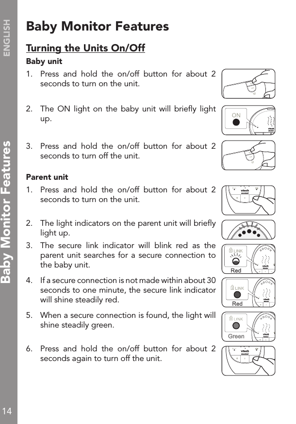14ENGLISHBaby Monitor FeaturesTurning the Units On/OffBaby unit 1.   Press  and  hold  the  on/off  button  for  about  2 seconds to turn on the unit.2.   The ON  light on  the  baby unit  will brieﬂy  light up.3.   Press  and  hold  the  on/off  button  for  about  2 seconds to turn off the unit.Parent unit1.   Press  and  hold  the  on/off  button  for  about  2 seconds to turn on the unit.2.   The light indicators on the parent unit will brieﬂy light up.3.   The  secure  link  indicator  will  blink  red  as  the parent unit searches for  a  secure connection to the baby unit. 4.   If a secure connection is not made within about 30 seconds to one minute, the secure link indicator will shine steadily red.5.  When a secure connection is found, the light will shine steadily green.6.   Press  and  hold  the  on/off  button  for  about  2 seconds again to turn off the unit.!ON!LINKLINKLINKLINKLINKBaby Monitor FeaturesLINK