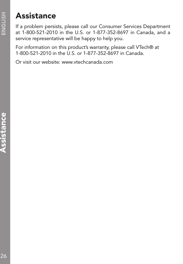 26ENGLISHAssistanceAssistanceIf a problem persists, please call our Consumer Services Department at 1-800-521-2010 in the  U.S.  or 1-877-352-8697 in Canada, and  a service representative will be happy to help you.For information on this product’s warranty, please call VTech® at 1-800-521-2010 in the U.S. or 1-877-352-8697 in Canada.Or visit our website: www.vtechcanada.com