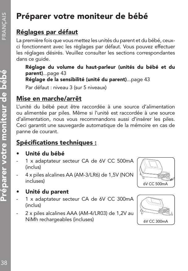 FRANÇAIS38Préparer votre moniteur de bébéRéglages par défautLa première fois que vous mettez les unités du parent et du bébé, ceux-ci fonctionnent avec les réglages par défaut. Vous pouvez effectuer les réglages désirés. Veuillez consulter les sections correspondantes dans ce guide. Réglage  du  volume  du  haut-parleur  (unités  du  bébé  et  du parent)...page 43 Réglage de la sensibilité (unité du parent)...page 43  Par défaut : niveau 3 (sur 5 niveaux)Mise en marche/arrêtL’unité  du  bébé  peut  être  raccordée  à  une  source  d’alimentation ou alimentée par piles. Même si l’unité est raccordée à une source d’alimentation,  nous  vous  recommandons  aussi  d’insérer  les  piles. Ceci garantit une sauvegarde automatique de la mémoire en cas de panne de courant.Spéciﬁcations techniques :•  Unité du bébé-  1  x  adaptateur  secteur  CA  de  6V  CC  500mA (inclus)-  4 x piles alcalines AA (AM-3/LR6) de 1,5V (NON incluses)•  Unité du parent-  1  x  adaptateur  secteur  CA  de  6V  CC  300mA (inclus)-  2 x piles alcalines AAA (AM-4/LR03) de 1,2V au NiMh rechargeables (incluses) 6V CC 300mA6V CC 500mAPréparer votre moniteur de bébé