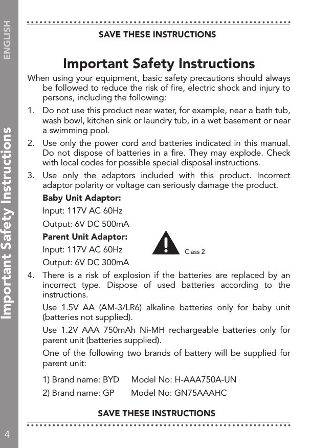 4ENGLISHImportant Safety InstructionsWhen using your equipment, basic safety precautions should always be followed to reduce the risk of ﬁre, electric shock and injury to persons, including the following:1.   Do not use this product near water, for example, near a bath tub, wash bowl, kitchen sink or laundry tub, in a wet basement or near a swimming pool.2.   Use only the power cord and batteries indicated in this manual. Do not dispose of batteries in a ﬁre. They may explode. Check with local codes for possible special disposal instructions.3.  Use  only  the  adaptors  included  with  this  product.  Incorrect adaptor polarity or voltage can seriously damage the product. Baby Unit Adaptor:  Input: 117V AC 60Hz  Output: 6V DC 500mA Parent Unit Adaptor:  Input: 117V AC 60Hz  Output: 6V DC 300mA4.  There  is  a  risk  of  explosion  if  the  batteries  are  replaced  by  an incorrect  type.  Dispose  of  used  batteries  according  to  the instructions.  Use  1.5V  AA  (AM-3/LR6)  alkaline  batteries  only  for  baby  unit (batteries not supplied).  Use  1.2V  AAA  750mAh  Ni-MH  rechargeable  batteries  only  for parent unit (batteries supplied).   One of the following two brands of battery will be supplied for parent unit:  1) Brand name: BYD     Model No: H-AAA750A-UN  2) Brand name: GP       Model No: GN75AAAHCSAVE THESE INSTRUCTIONSSAVE THESE INSTRUCTIONSClass 2Important Safety Instructions