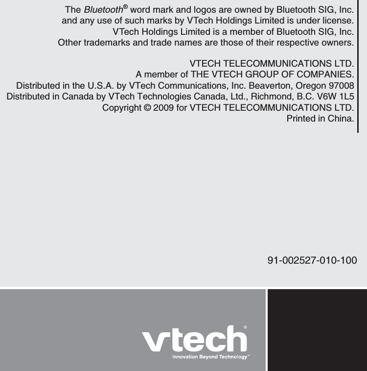 VTECH TELECOMMUNICATIONS LTD.A member of THE VTECH GROUP OF COMPANIES.Distributed in the U.S.A. by VTech Communications, Inc. Beaverton, Oregon 97008Distributed in Canada by VTech Technologies Canada, Ltd., Richmond, B.C. V6W 1L5Copyright © 2009 for VTECH TELECOMMUNICATIONS LTD.Printed in China.91-002527-010-100The Bluetooth® word mark and logos are owned by Bluetooth SIG, Inc. and any use of such marks by VTech Holdings Limited is under license. VTech Holdings Limited is a member of Bluetooth SIG, Inc. Other trademarks and trade names are those of their respective owners.