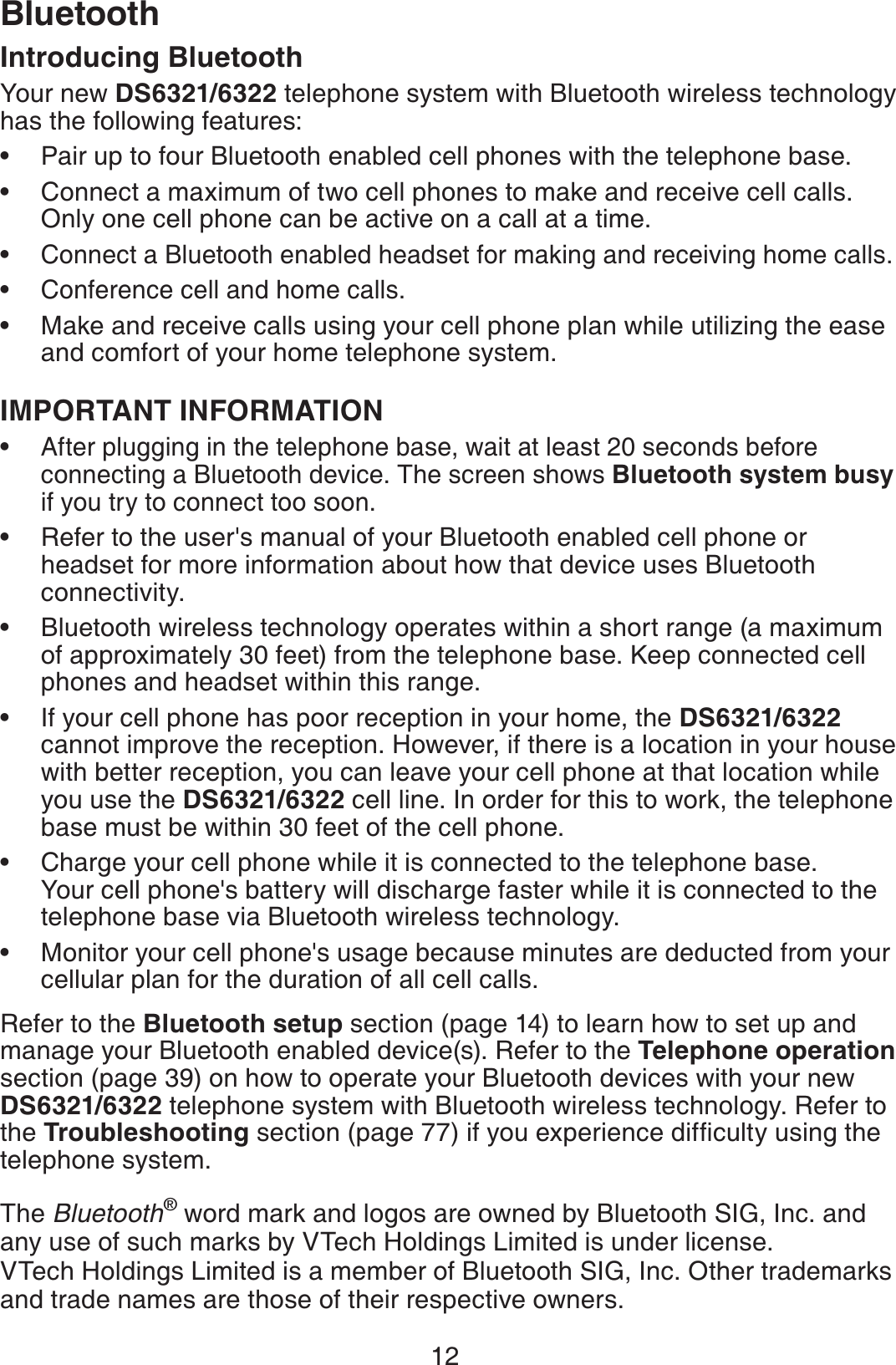 12Introducing BluetoothYour new DS6321/6322 telephone system with Bluetooth wireless technology has the following features:Pair up to four Bluetooth enabled cell phones with the telephone base.Connect a maximum of two cell phones to make and receive cell calls. Only one cell phone can be active on a call at a time.Connect a Bluetooth enabled headset for making and receiving home calls.Conference cell and home calls.Make and receive calls using your cell phone plan while utilizing the ease and comfort of your home telephone system. IMPORTANT INFORMATIONAfter plugging in the telephone base, wait at least 20 seconds before connecting a Bluetooth device. The screen shows Bluetooth system busyif you try to connect too soon.Refer to the user&apos;s manual of your Bluetooth enabled cell phone or headset for more information about how that device uses Bluetooth connectivity.Bluetooth wireless technology operates within a short range (a maximum of approximately 30 feet) from the telephone base. Keep connected cell phones and headset within this range.If your cell phone has poor reception in your home, the DS6321/6322 cannot improve the reception. However, if there is a location in your house with better reception, you can leave your cell phone at that location while you use the DS6321/6322 cell line. In order for this to work, the telephone base must be within 30 feet of the cell phone.Charge your cell phone while it is connected to the telephone base. Your cell phone&apos;s battery will discharge faster while it is connected to the telephone base via Bluetooth wireless technology.Monitor your cell phone&apos;s usage because minutes are deducted from your cellular plan for the duration of all cell calls.Refer to the Bluetooth setup section (page 14) to learn how to set up and manage your Bluetooth enabled device(s). Refer to the Telephone operationsection (page 39) on how to operate your Bluetooth devices with your new DS6321/6322 telephone system with Bluetooth wireless technology. Refer to the Troubleshooting section (page 77KH[QWGZRGTKGPEGFKHſEWNV[WUKPIVJGtelephone system.The Bluetooth® word mark and logos are owned by Bluetooth SIG, Inc. and any use of such marks by VTech Holdings Limited is under license. VTech Holdings Limited is a member of Bluetooth SIG, Inc. Other trademarks and trade names are those of their respective owners.•••••••••••Bluetooth