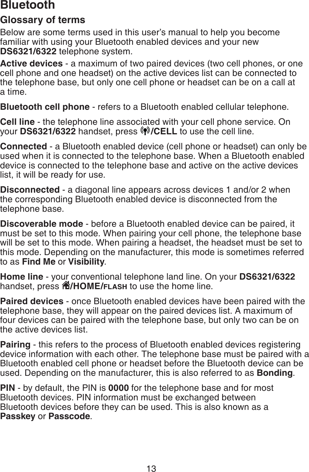 13BluetoothGlossary of terms Below are some terms used in this user’s manual to help you become familiar with using your Bluetooth enabled devices and your new DS6321/6322 telephone system.Active devices - a maximum of two paired devices (two cell phones, or one cell phone and one headset) on the active devices list can be connected to the telephone base, but only one cell phone or headset can be on a call at a time. Bluetooth cell phone - refers to a Bluetooth enabled cellular telephone.Cell line - the telephone line associated with your cell phone service. On your DS6321/6322 handset, press  /CELL to use the cell line.Connected - a Bluetooth enabled device (cell phone or headset) can only be used when it is connected to the telephone base. When a Bluetooth enabled device is connected to the telephone base and active on the active devices list, it will be ready for use.Disconnected - a diagonal line appears across devices 1 and/or 2 when the corresponding Bluetooth enabled device is disconnected from the telephone base.Discoverable mode - before a Bluetooth enabled device can be paired, it must be set to this mode. When pairing your cell phone, the telephone base will be set to this mode. When pairing a headset, the headset must be set to this mode. Depending on the manufacturer, this mode is sometimes referred to as Find Me or Visibility.Home line - your conventional telephone land line. On your DS6321/6322handset, press  /HOME/FLASH to use the home line.Paired devices - once Bluetooth enabled devices have been paired with the telephone base, they will appear on the paired devices list. A maximum of four devices can be paired with the telephone base, but only two can be on the active devices list.Pairing - this refers to the process of Bluetooth enabled devices registering device information with each other. The telephone base must be paired with a Bluetooth enabled cell phone or headset before the Bluetooth device can be used. Depending on the manufacturer, this is also referred to as Bonding.PIN - by default, the PIN is 0000 for the telephone base and for most Bluetooth devices. PIN information must be exchanged between Bluetooth devices before they can be used. This is also known as a Passkey or Passcode.