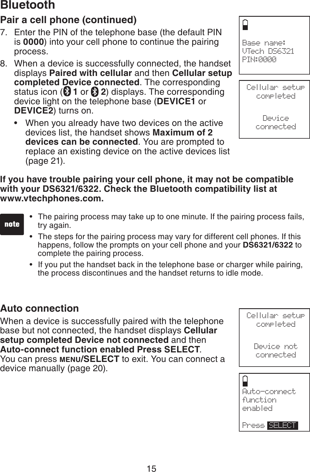 15BluetoothCellular setup completedDeviceconnectedPair a cell phone (continued)Enter the PIN of the telephone base (the default PIN is 0000) into your cell phone to continue the pairing process.When a device is successfully connected, the handset displays Paired with cellular and then Cellular setup completed Device connected. The corresponding status icon ( 1or  2) displays. The corresponding device light on the telephone base (DEVICE1 or DEVICE2) turns on. When you already have two devices on the active devices list, the handset shows Maximum of 2 devices can be connected. You are prompted to replace an existing device on the active devices list (page 21).If you have trouble pairing your cell phone, it may not be compatible with your DS6321/6322. Check the Bluetooth compatibility list at www.vtechphones.com.Auto connectionWhen a device is successfully paired with the telephone base but not connected, the handset displays Cellular setup completed Device not connected and then Auto-connect function enabled Press SELECT.You can press MENU/SELECT to exit. You can connect a device manually (page 20).7.8.•The pairing process may take up to one minute. If the pairing process fails, try again.The steps for the pairing process may vary for different cell phones. If this happens, follow the prompts on your cell phone and your DS6321/6322 to complete the pairing process. If you put the handset back in the telephone base or charger while pairing, the process discontinues and the handset returns to idle mode.•••Auto-connect function enabledPress SELECTCellular setup completedDevice notconnectedBase name:VTech DS6321PIN:0000