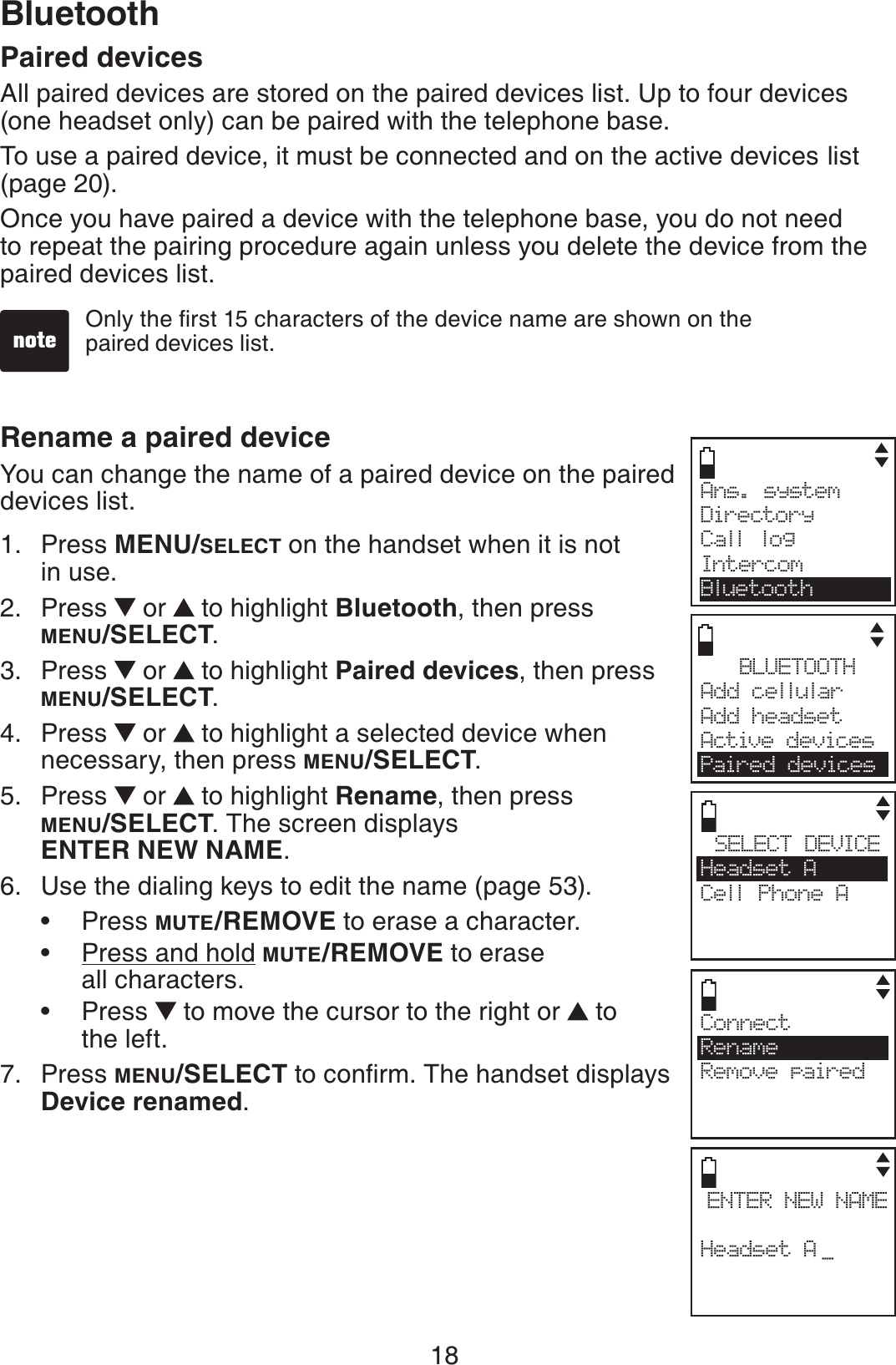 18BluetoothPaired devicesAll paired devices are stored on the paired devices list. Up to four devices (one headset only) can be paired with the telephone base.To use a paired device, it must be connected and on the active devices list (page 20).Once you have paired a device with the telephone base, you do not need to repeat the pairing procedure again unless you delete the device from the paired devices list.Rename a paired deviceYou can change the name of a paired device on the paired devices list.Press MENU/SELECT on the handset when it is not in use.Press   or  to highlight Bluetooth, then press MENU/SELECT.Press   or  to highlight Paired devices, then press MENU/SELECT.Press   or  to highlight a selected device when necessary, then press MENU/SELECT.Press   or  to highlight Rename, then press MENU/SELECT. The screen displays ENTER NEW NAME.Use the dialing keys to edit the name (page 53).Press MUTE/REMOVE to erase a character.Press and hold MUTE/REMOVE to erase all characters.Press   to move the cursor to the right or  to the left.Press MENU/SELECTVQEQPſTO6JGJCPFUGVFKURNC[UDevice renamed.1.2.3.4.5.6.•••7.1PN[VJGſTUVEJCTCEVGTUQHVJGFGXKEGPCOGCTGUJQYPQPVJGpaired devices list.Ans. system     Directory Call logIntercomBluetoothBLUETOOTHAdd cellular Add headsetActive devicesPaired devicesSELECT DEVICEHeadset ACell Phone ACENTER NEW NAMEHeadset A _ConnectRenameRemove paired