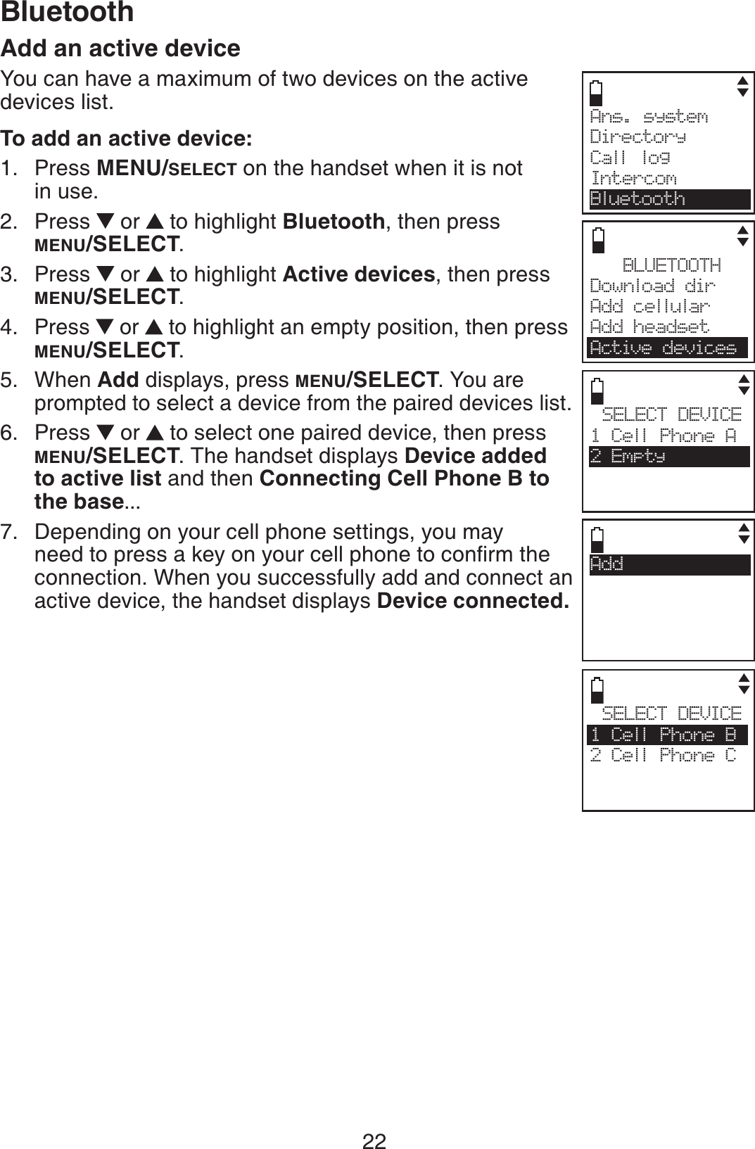 22BluetoothAdd an active deviceYou can have a maximum of two devices on the active devices list. To add an active device:Press MENU/SELECT on the handset when it is not in use.Press   or  to highlight Bluetooth, then press MENU/SELECT.Press   or  to highlight Active devices, then press MENU/SELECT.Press   or  to highlight an empty position, then press MENU/SELECT.When Add displays, press MENU/SELECT. You are prompted to select a device from the paired devices list.Press   or  to select one paired device, then press MENU/SELECT. The handset displays Device added to active list and then Connecting Cell Phone B to the base...Depending on your cell phone settings, you may PGGFVQRTGUUCMG[QP[QWTEGNNRJQPGVQEQPſTOVJGconnection. When you successfully add and connect an active device, the handset displays Device connected.1.2.3.4.5.6.7.Ans. system     Directory Call logIntercomBluetoothSELECT DEVICE1 Cell Phone B2 Cell Phone CCSELECT DEVICE1 Cell Phone A2 EmptyBLUETOOTHDownload dir    Add cellular Add headsetActive devicesAdd