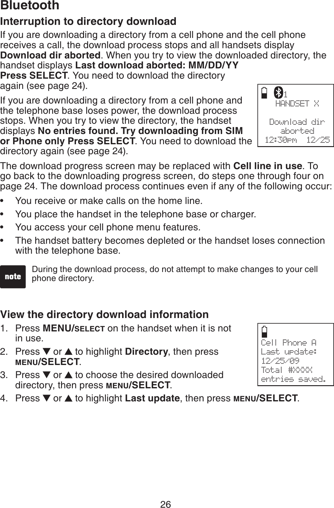 26BluetoothInterruption to directory downloadIf you are downloading a directory from a cell phone and the cell phone receives a call, the download process stops and all handsets display Download dir aborted. When you try to view the downloaded directory, the handset displays Last download aborted: MM/DD/YY Press SELECT. You need to download the directory again (see page 24).If you are downloading a directory from a cell phone and the telephone base loses power, the download process stops. When you try to view the directory, the handset displays No entries found. Try downloading from SIM or Phone only Press SELECT. You need to download the directory again (see page 24).The download progress screen may be replaced with Cell line in use. To go back to the downloading progress screen, do steps one through four on page 24. The download process continues even if any of the following occur:You receive or make calls on the home line.You place the handset in the telephone base or charger.You access your cell phone menu features.The handset battery becomes depleted or the handset loses connection with the telephone base.View the directory download informationPress MENU/SELECT on the handset when it is not in use.Press   or  to highlight Directory, then press MENU/SELECT.Press   or  to choose the desired downloaded directory, then press MENU/SELECT.Press   or  to highlight Last update, then press MENU/SELECT.••••1.2.3.4.HANDSET XDownload diraborted12:30pm  12/251Cell Phone ALast update:12/25/09Total #XXXXentries saved.During the download process, do not attempt to make changes to your cell phone directory.