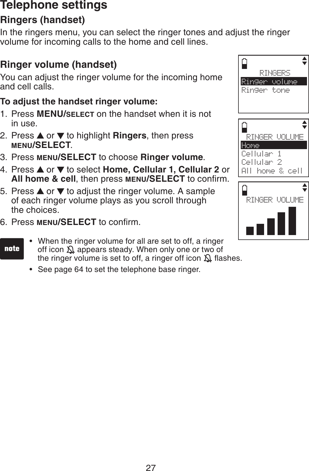 27Ringers (handset)In the ringers menu, you can select the ringer tones and adjust the ringer volume for incoming calls to the home and cell lines.Ringer volume (handset)You can adjust the ringer volume for the incoming home and cell calls.To adjust the handset ringer volume:Press MENU/SELECT on the handset when it is not in use.Press   or   to highlight Ringers, then press MENU/SELECT.Press MENU/SELECT to choose Ringer volume.Press   or   to select Home, Cellular 1, Cellular 2 or All home &amp; cell, then press MENU/SELECTVQEQPſTOPress   or   to adjust the ringer volume. A sample of each ringer volume plays as you scroll through the choices.Press MENU/SELECTVQEQPſTO1.2.3.4.5.6.RINGERSRinger volumeRinger toneRINGER VOLUMEHomeCellular 1Cellular 2All home &amp; cellWhen the ringer volume for all are set to off, a ringer off icon   appears steady. When only one or two of      the ringer volume is set to off, a ringer off icon  ƀCUJGUSee page 64 to set the telephone base ringer.••RINGER VOLUMETelephone settings