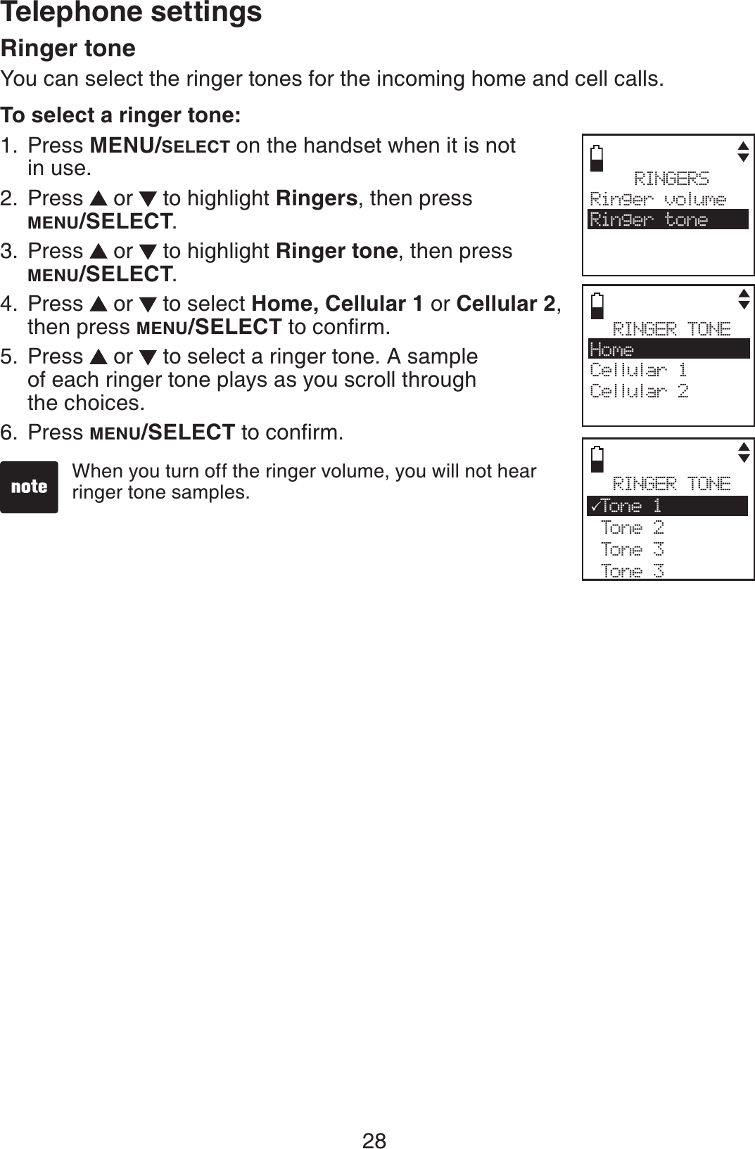 28Telephone settingsRinger toneYou can select the ringer tones for the incoming home and cell calls.To select a ringer tone:Press MENU/SELECT on the handset when it is not in use.Press   or   to highlight Ringers, then press MENU/SELECT.Press   or   to highlight Ringer tone, then press MENU/SELECT.Press   or   to select Home, Cellular 1 or Cellular 2,then press MENU/SELECTVQEQPſTOPress   or   to select a ringer tone. A sample of each ringer tone plays as you scroll through the choices.Press MENU/SELECTVQEQPſTO1.2.3.4.5.6.RINGERSRinger volumeRinger toneRINGER TONEHomeCellular 1Cellular 2RINGER TONE3Ton e 1 Tone 2 Tone 3 Tone 3When you turn off the ringer volume, you will not hear ringer tone samples. 