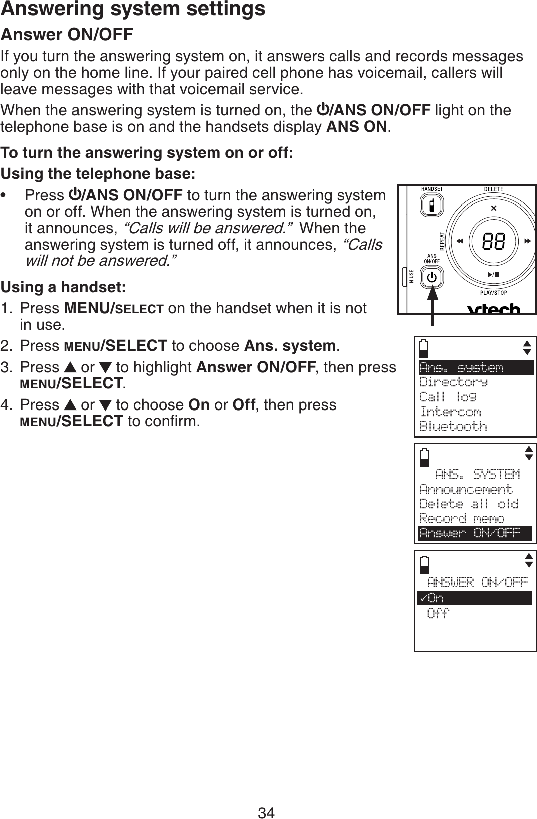 34Answer ON/OFFIf you turn the answering system on, it answers calls and records messages only on the home line. If your paired cell phone has voicemail, callers will leave messages with that voicemail service.When the answering system is turned on, the  /ANS ON/OFF light on the telephone base is on and the handsets display ANS ON.To turn the answering system on or off:Using the telephone base:Press  /ANS ON/OFF to turn the answering system on or off. When the answering system is turned on, it announces, “Calls will be answered.”  When the answering system is turned off, it announces, “Calls will not be answered.”Using a handset:Press MENU/SELECT on the handset when it is not in use.Press MENU/SELECT to choose Ans. system.Press   or   to highlight Answer ON/OFF, then press MENU/SELECT.Press   or   to choose On or Off, then press MENU/SELECTVQEQPſTO•1.2.3.4.Ans.  system     Directory Call logIntercomBluetoothANS. SYSTEMAnnouncementDelete all oldRecord memoAnswer ON/OFFANSWER ON/OFF3On OffAnswering system settings