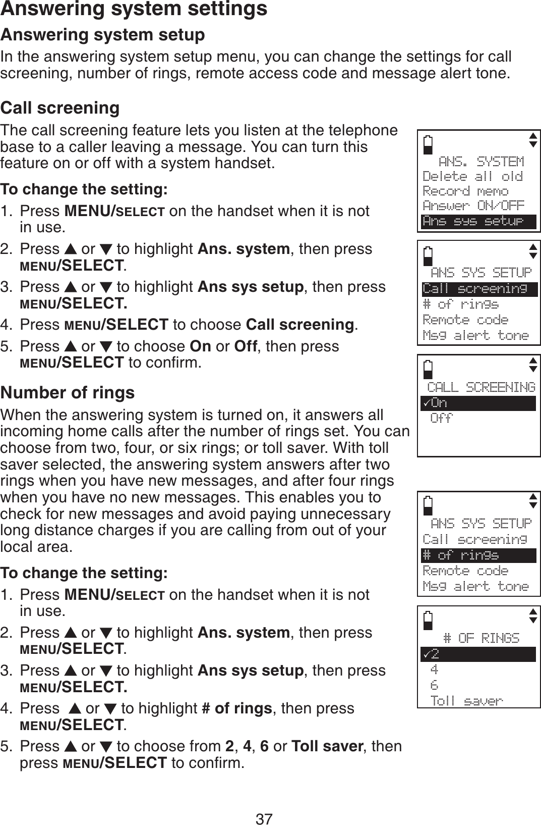 37Answering system setupIn the answering system setup menu, you can change the settings for call screening, number of rings, remote access code and message alert tone. Call screeningThe call screening feature lets you listen at the telephone base to a caller leaving a message. You can turn this feature on or off with a system handset.To change the setting:Press MENU/SELECT on the handset when it is not in use.Press   or   to highlight Ans. system, then press MENU/SELECT.Press   or   to highlight Ans sys setup, then press MENU/SELECT.Press MENU/SELECT to choose Call screening.Press   or   to choose On or Off, then press MENU/SELECTVQEQPſTONumber of ringsWhen the answering system is turned on, it answers all incoming home calls after the number of rings set. You can choose from two, four, or six rings; or toll saver. With toll saver selected, the answering system answers after two rings when you have new messages, and after four rings when you have no new messages. This enables you to check for new messages and avoid paying unnecessary long distance charges if you are calling from out of your local area.To change the setting:Press MENU/SELECT on the handset when it is not in use.Press   or   to highlight Ans. system, then press MENU/SELECT.Press   or   to highlight Ans sys setup, then press MENU/SELECT.Press    or   to highlight # of rings, then press MENU/SELECT.Press  or  to choose from 2,4,6 or Toll saver, then press MENU/SELECT VQEQPſTO.1.2.3.4.5.1.2.3.4.5.Answering system settingsANS. SYSTEMDelete all oldRecord memoAnswer ON/OFFAns sys setupANS SYS SETUPCall screening# of ringsRemote codeMsg alert toneCALL SCREENING3On OffANS SYS SETUPCall screening# of ringsRemote code Msg alert tone# OF RINGS32 4 6 Toll saver