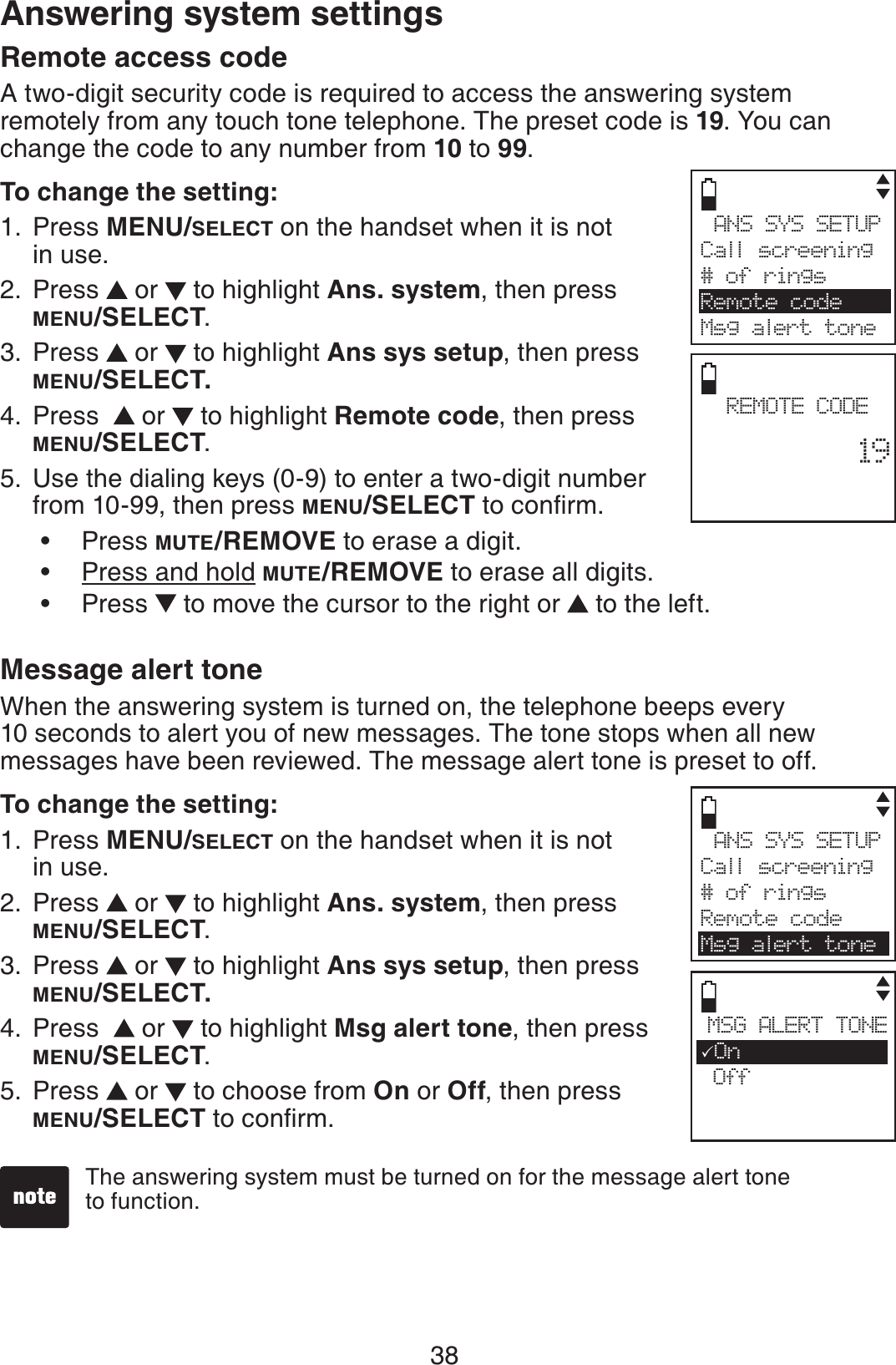 38Answering system settingsRemote access code A two-digit security code is required to access the answering system remotely from any touch tone telephone. The preset code is 19. You can change the code to any number from 10 to 99.To change the setting:Press MENU/SELECT on the handset when it is not in use.Press   or   to highlight Ans. system, then press MENU/SELECT.Press   or   to highlight Ans sys setup, then press MENU/SELECT.Press    or   to highlight Remote code, then press MENU/SELECT.Use the dialing keys (0-9) to enter a two-digit number from 10-99, then press MENU/SELECT VQEQPſTO.Press MUTE/REMOVE to erase a digit.Press and hold MUTE/REMOVE to erase all digits.Press   to move the cursor to the right or  to the left.Message alert toneWhen the answering system is turned on, the telephone beeps every 10 seconds to alert you of new messages. The tone stops when all new messages have been reviewed. The message alert tone is preset to off.To change the setting:Press MENU/SELECT on the handset when it is not in use.Press   or   to highlight Ans. system, then press MENU/SELECT.Press   or   to highlight Ans sys setup, then press MENU/SELECT.Press    or   to highlight Msg alert tone, then press MENU/SELECT.Press  or  to choose from On or Off, then press MENU/SELECT VQEQPſTO.1.2.3.4.5.•••1.2.3.4.5.The answering system must be turned on for the message alert tone to function. ANS SYS SETUPCall screening# of ringsRemote codeMsg alert toneREMOTE CODE        19ANS SYS SETUPCall screening# of ringsRemote codeMsg alert toneMSG ALERT TONE3On Off