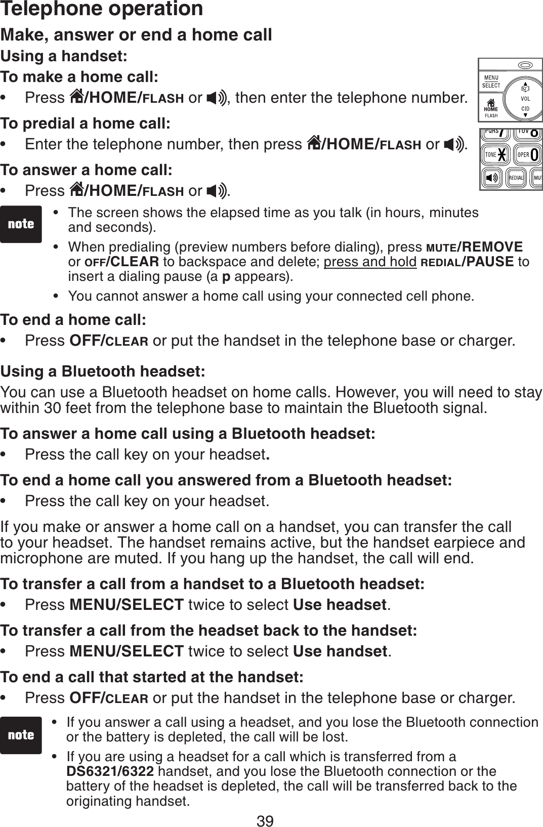 39Make, answer or end a home call Using a handset:To make a home call:Press  /HOME/FLASH or  , then enter the telephone number.To predial a home call:Enter the telephone number, then press  /HOME/FLASH or  .To answer a home call:Press  /HOME/FLASH or  .To end a home call:Press OFF/CLEAR or put the handset in the telephone base or charger.Using a Bluetooth headset:You can use a Bluetooth headset on home calls. However, you will need to stay within 30 feet from the telephone base to maintain the Bluetooth signal.To answer a home call using a Bluetooth headset:Press the call key on your headset.To end a home call you answered from a Bluetooth headset:Press the call key on your headset.If you make or answer a home call on a handset, you can transfer the call to your headset. The handset remains active, but the handset earpiece and microphone are muted. If you hang up the handset, the call will end.To transfer a call from a handset to a Bluetooth headset:Press MENU/SELECT twice to select Use headset.To transfer a call from the headset back to the handset:Press MENU/SELECT twice to select Use handset.To end a call that started at the handset:Press OFF/CLEAR or put the handset in the telephone base or charger.•••••••••The screen shows the elapsed time as you talk (in hours, minutes and seconds).When predialing (preview numbers before dialing), press MUTE/REMOVEor OFF/CLEAR to backspace and delete; press and hold REDIAL/PAUSE to insert a dialing pause (a p appears).You cannot answer a home call using your connected cell phone.•••Telephone operationIf you answer a call using a headset, and you lose the Bluetooth connection or the battery is depleted, the call will be lost.If you are using a headset for a call which is transferred from a    DS6321/6322 handset, and you lose the Bluetooth connection or the   battery of the headset is depleted, the call will be transferred back to the    originating handset. ••