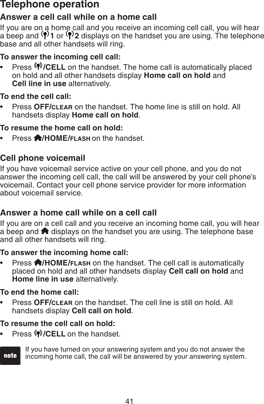 41Telephone operationAnswer a cell call while on a home callIf you are on a home call and you receive an incoming cell call, you will hear a beep and  1 or  2displays on the handset you are using. The telephone  base and all other handsets will ring.To answer the incoming cell call:Press  /CELL on the handset. The home call is automatically placed on hold and all other handsets display Home call on hold andCell line in use alternatively.To end the cell call:Press OFF/CLEAR on the handset. The home line is still on hold. All handsets display Home call on hold.To resume the home call on hold:Press  /HOME/FLASH on the handset.Cell phone voicemailIf you have voicemail service active on your cell phone, and you do not answer the incoming cell call, the call will be answered by your cell phone’s voicemail. Contact your cell phone service provider for more information about voicemail service.Answer a home call while on a cell callIf you are on a cell call and you receive an incoming home call, you will hear a beep and   displays on the handset you are using. The telephone base and all other handsets will ring.To answer the incoming home call:Press /HOME/FLASH on the handset. The cell call is automatically placed on hold and all other handsets display Cell call on hold and Home line in use alternatively.To end the home call:Press OFF/CLEAR on the handset. The cell line is still on hold. All handsets display Cell call on hold.To resume the cell call on hold:Press  /CELL on the handset.••••••If you have turned on your answering system and you do not answer the incoming home call, the call will be answered by your answering system.