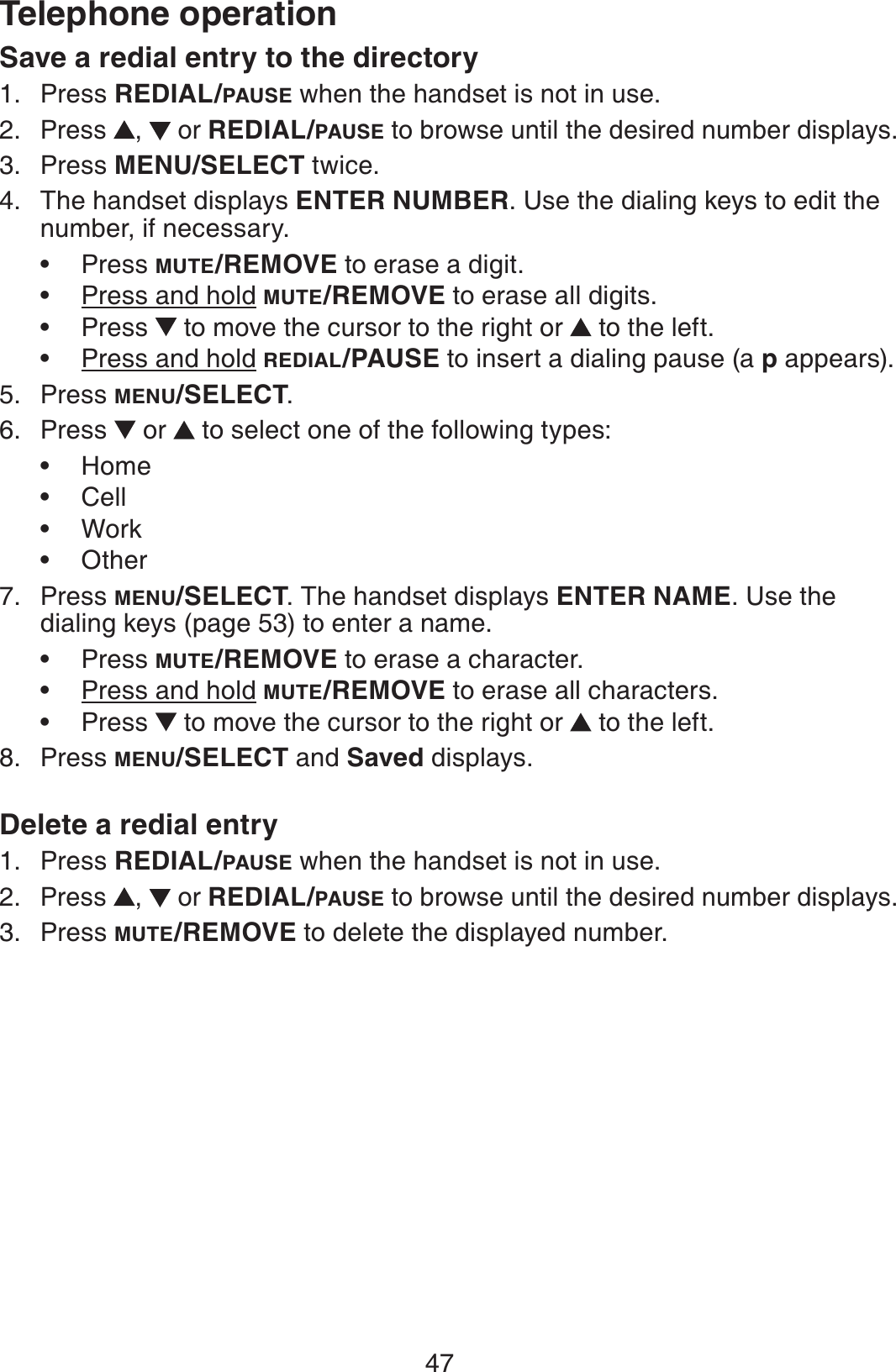 47Telephone operationSave a redial entry to the directoryPress REDIAL/PAUSE when the handset is not in use.Press  , or REDIAL/PAUSE to browse until the desired number displays.Press MENU/SELECT twice.The handset displays ENTER NUMBER. Use the dialing keys to edit the number, if necessary.Press MUTE/REMOVE to erase a digit.Press and hold MUTE/REMOVE to erase all digits.Press   to move the cursor to the right or  to the left.Press and hold REDIAL/PAUSE to insert a dialing pause (a p appears).Press MENU/SELECT.Press  or   to select one of the following types:HomeCellWorkOtherPress MENU/SELECT. The handset displays ENTER NAME. Use the dialing keys (page 53) to enter a name.Press MUTE/REMOVE to erase a character.Press and hold MUTE/REMOVE to erase all characters.Press   to move the cursor to the right or  to the left.Press MENU/SELECT and Saved displays.Delete a redial entryPress REDIAL/PAUSE when the handset is not in use.Press  , or REDIAL/PAUSE to browse until the desired number displays.Press MUTE/REMOVE to delete the displayed number.1.2.3.4.••••5.6.••••7.•••8.1.2.3.