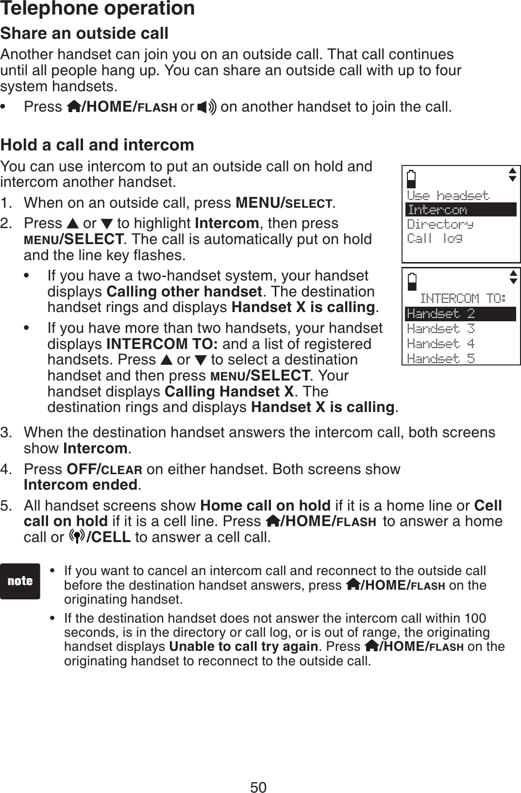 50Telephone operationShare an outside callAnother handset can join you on an outside call. That call continues until all people hang up. You can share an outside call with up to four system handsets.Press  /HOME/FLASH or  on another handset to join the call.Hold a call and intercomYou can use intercom to put an outside call on hold and intercom another handset.When on an outside call, press MENU/SELECT.Press   or   to highlight Intercom, then press MENU/SELECT. The call is automatically put on hold CPFVJGNKPGMG[ƀCUJGUIf you have a two-handset system, your handset displays Calling other handset. The destination handset rings and displays Handset X is calling.If you have more than two handsets, your handset displays INTERCOM TO: and a list of registered handsets. Press   or   to select a destination handset and then press MENU/SELECT. Your    handset displays Calling Handset X. The        destination rings and displays Handset X is calling.When the destination handset answers the intercom call, both screens show Intercom.Press OFF/CLEAR on either handset. Both screens show Intercom ended.All handset screens show Home call on hold if it is a home line or Cell call on hold if it is a cell line. Press  /HOME/FLASH to answer a home call or  /CELL to answer a cell call.•1.2.••3.4.5.Use headset     IntercomDirectoryCall logINTERCOM TO:Handset 2Handset 3Handset 4Handset 5If you want to cancel an intercom call and reconnect to the outside call before the destination handset answers, press  /HOME/FLASH on the originating handset.If the destination handset does not answer the intercom call within 100 seconds, is in the directory or call log, or is out of range, the originating handset displays Unable to call try again. Press  /HOME/FLASH on the originating handset to reconnect to the outside call.••