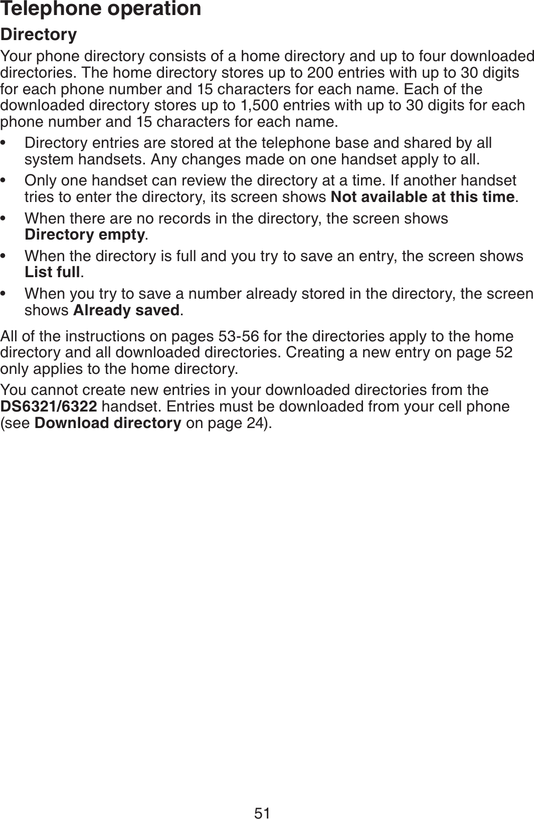 51Telephone operationDirectoryYour phone directory consists of a home directory and up to four downloaded directories. The home directory stores up to 200 entries with up to 30 digits for each phone number and 15 characters for each name. Each of the downloaded directory stores up to 1,500 entries with up to 30 digits for each phone number and 15 characters for each name.Directory entries are stored at the telephone base and shared by all system handsets. Any changes made on one handset apply to all.Only one handset can review the directory at a time. If another handset tries to enter the directory, its screen shows Not available at this time.When there are no records in the directory, the screen shows Directory empty.When the directory is full and you try to save an entry, the screen shows List full.When you try to save a number already stored in the directory, the screen shows Already saved.All of the instructions on pages 53-56 for the directories apply to the home directory and all downloaded directories. Creating a new entry on page 52only applies to the home directory.You cannot create new entries in your downloaded directories from the DS6321/6322 handset. Entries must be downloaded from your cell phone (see Download directory on page 24).•••••
