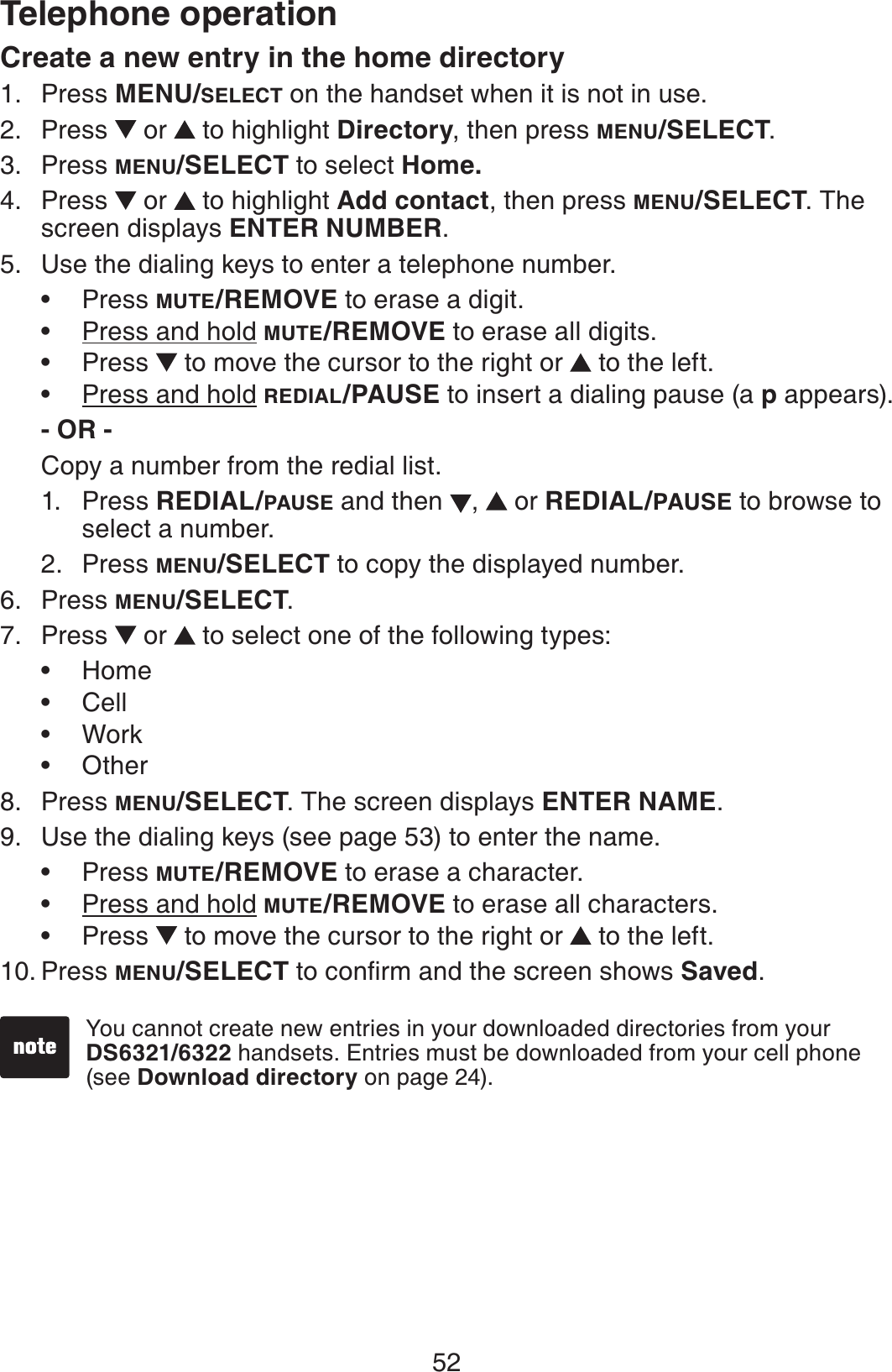 52Telephone operationCreate a new entry in the home directoryPress MENU/SELECT on the handset when it is not in use.Press  or  to highlight Directory, then press MENU/SELECT.Press MENU/SELECT to select Home.Press  or  to highlight Add contact, then press MENU/SELECT. The screen displays ENTER NUMBER.Use the dialing keys to enter a telephone number.Press MUTE/REMOVE to erase a digit.Press and hold MUTE/REMOVE to erase all digits.Press   to move the cursor to the right or  to the left.Press and hold REDIAL/PAUSE to insert a dialing pause (a p appears).- OR -Copy a number from the redial list.1. Press REDIAL/PAUSE and then  , or REDIAL/PAUSE to browse to select a number.2. Press MENU/SELECT to copy the displayed number.Press MENU/SELECT.Press  or   to select one of the following types:HomeCellWorkOtherPress MENU/SELECT. The screen displays ENTER NAME.Use the dialing keys (see page 53) to enter the name. Press MUTE/REMOVE to erase a character.Press and hold MUTE/REMOVE to erase all characters.Press   to move the cursor to the right or  to the left.Press MENU/SELECT VQEQPſTOCPFVJGUETGGPUJQYUSaved.1.2.3.4.5.••••6.7.••••8.9.•••10.You cannot create new entries in your downloaded directories from your DS6321/6322 handsets. Entries must be downloaded from your cell phone (see Download directory on page 24). 