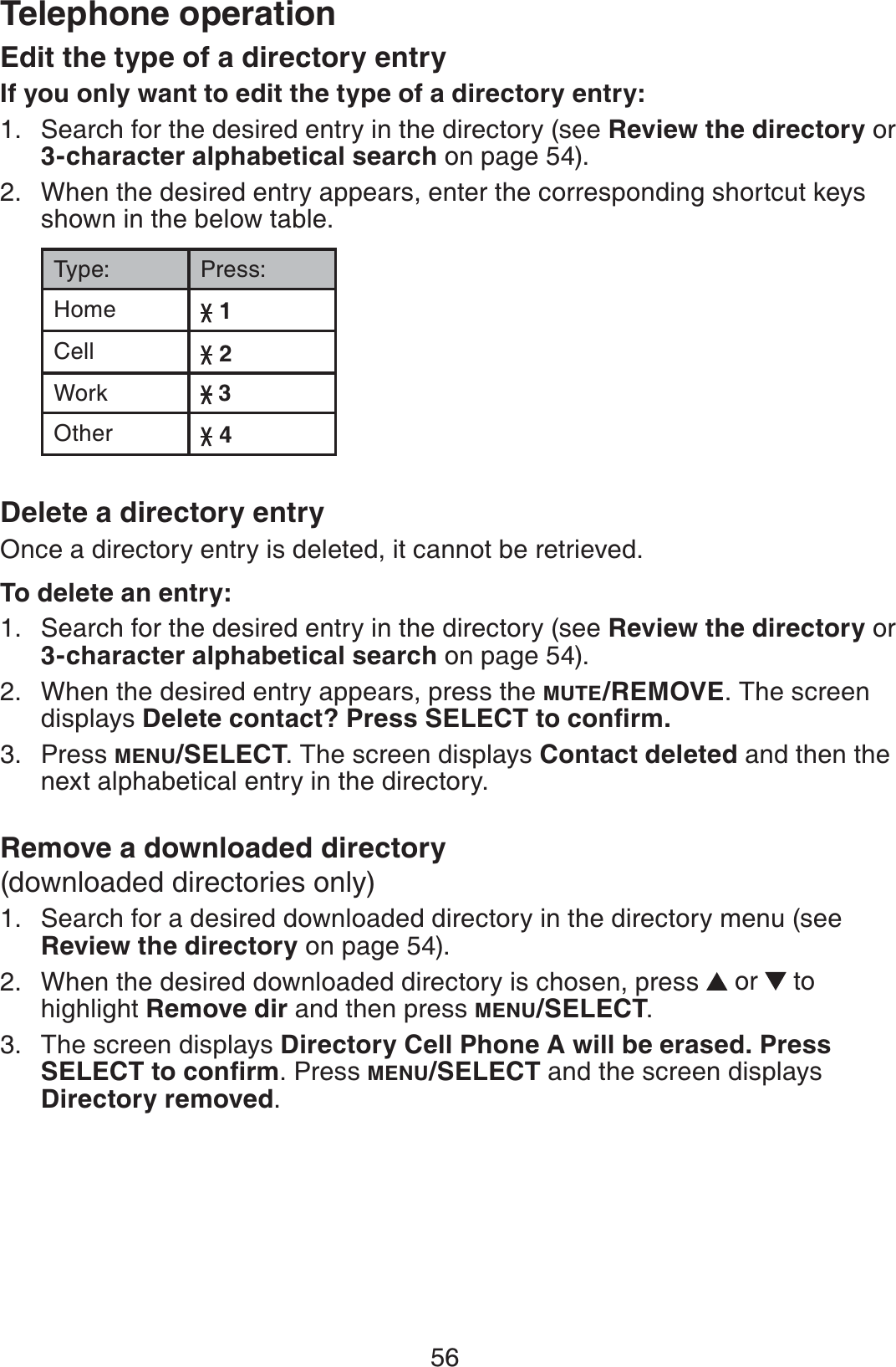 56Telephone operationEdit the type of a directory entryIf you only want to edit the type of a directory entry:Search for the desired entry in the directory (see Review the directory or 3-character alphabetical search on page 54).When the desired entry appears, enter the corresponding shortcut keys shown in the below table.Type: Press:Home 1Cell 2Work  3Other 4Delete a directory entryOnce a directory entry is deleted, it cannot be retrieved.To delete an entry:Search for the desired entry in the directory (see Review the directory or 3-character alphabetical search on page 54).When the desired entry appears, press the MUTE/REMOVE. The screen displays &amp;GNGVGEQPVCEV!2TGUU5&apos;.&apos;%6VQEQPſTOPress MENU/SELECT. The screen displays Contact deleted and then the next alphabetical entry in the directory.Remove a downloaded directory(downloaded directories only)Search for a desired downloaded directory in the directory menu (see Review the directory on page 54).When the desired downloaded directory is chosen, press  or   to highlight Remove dir and then press MENU/SELECT.The screen displays Directory Cell Phone A will be erased. Press 5&apos;.&apos;%6VQEQPſTO. Press MENU/SELECT and the screen displays Directory removed.1.2.1.2.3.1.2.3.