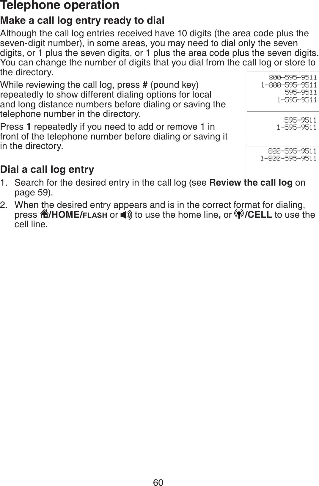 60Telephone operationMake a call log entry ready to dialAlthough the call log entries received have 10 digits (the area code plus the seven-digit number), in some areas, you may need to dial only the seven digits, or 1 plus the seven digits, or 1 plus the area code plus the seven digits. You can change the number of digits that you dial from the call log or store to the directory. While reviewing the call log, press # (pound key) repeatedly to show different dialing options for local and long distance numbers before dialing or saving the telephone number in the directory.Press 1 repeatedly if you need to add or remove 1 in front of the telephone number before dialing or saving it in the directory.Dial a call log entry Search for the desired entry in the call log (see Review the call log on page 59).When the desired entry appears and is in the correct format for dialing, press  /HOME/FLASH or to use the home line,or /CELL to use the cell line. 1.2.800-595-95111-800-595-9511595-95111-595-9511800-595-95111-800-595-9511595-95111-595-9511