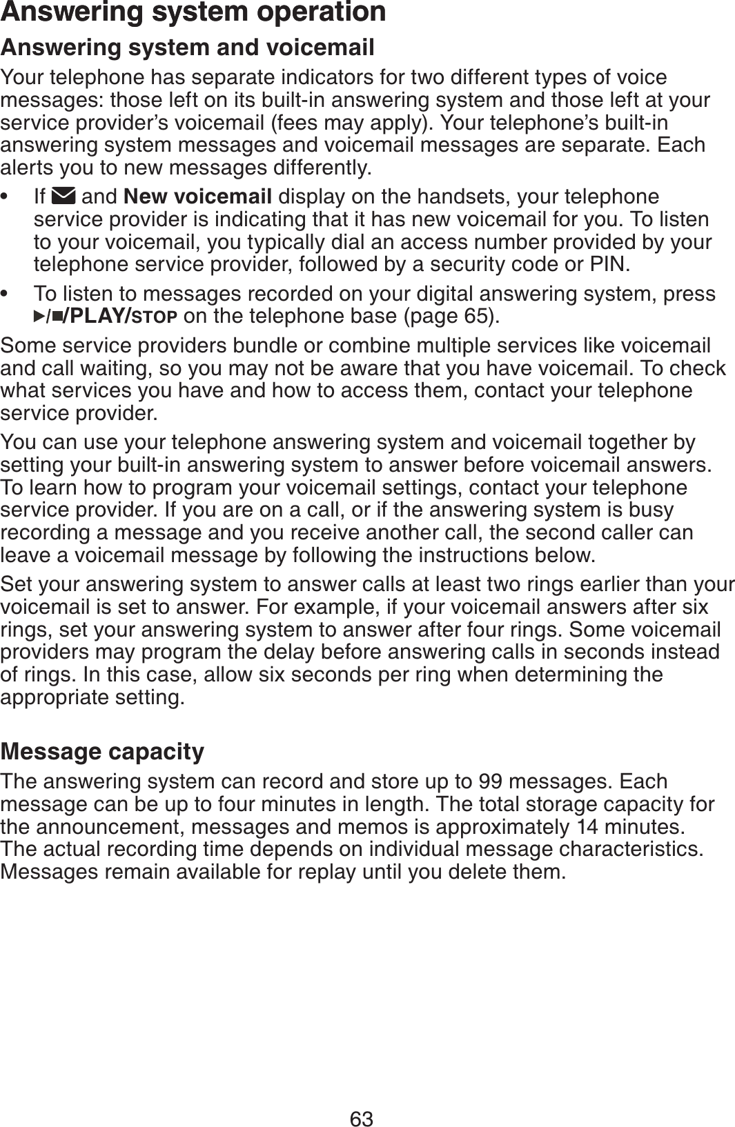 63Answering system operationAnswering system and voicemailYour telephone has separate indicators for two different types of voice messages: those left on its built-in answering system and those left at your service provider’s voicemail (fees may apply). Your telephone’s built-in answering system messages and voicemail messages are separate. Each alerts you to new messages differently. If   and New voicemail display on the handsets, your telephone service provider is indicating that it has new voicemail for you. To listen to your voicemail, you typically dial an access number provided by your telephone service provider, followed by a security code or PIN.To listen to messages recorded on your digital answering system, press /PLAY/STOP on the telephone base (page 65).Some service providers bundle or combine multiple services like voicemail and call waiting, so you may not be aware that you have voicemail. To check what services you have and how to access them, contact your telephone service provider.You can use your telephone answering system and voicemail together by setting your built-in answering system to answer before voicemail answers. To learn how to program your voicemail settings, contact your telephone service provider. If you are on a call, or if the answering system is busy recording a message and you receive another call, the second caller can leave a voicemail message by following the instructions below.Set your answering system to answer calls at least two rings earlier than your voicemail is set to answer. For example, if your voicemail answers after six rings, set your answering system to answer after four rings. Some voicemail providers may program the delay before answering calls in seconds instead of rings. In this case, allow six seconds per ring when determining the appropriate setting. Message capacityThe answering system can record and store up to 99 messages. Each message can be up to four minutes in length. The total storage capacity for the announcement, messages and memos is approximately 14 minutes. The actual recording time depends on individual message characteristics. Messages remain available for replay until you delete them.••Answering system operation
