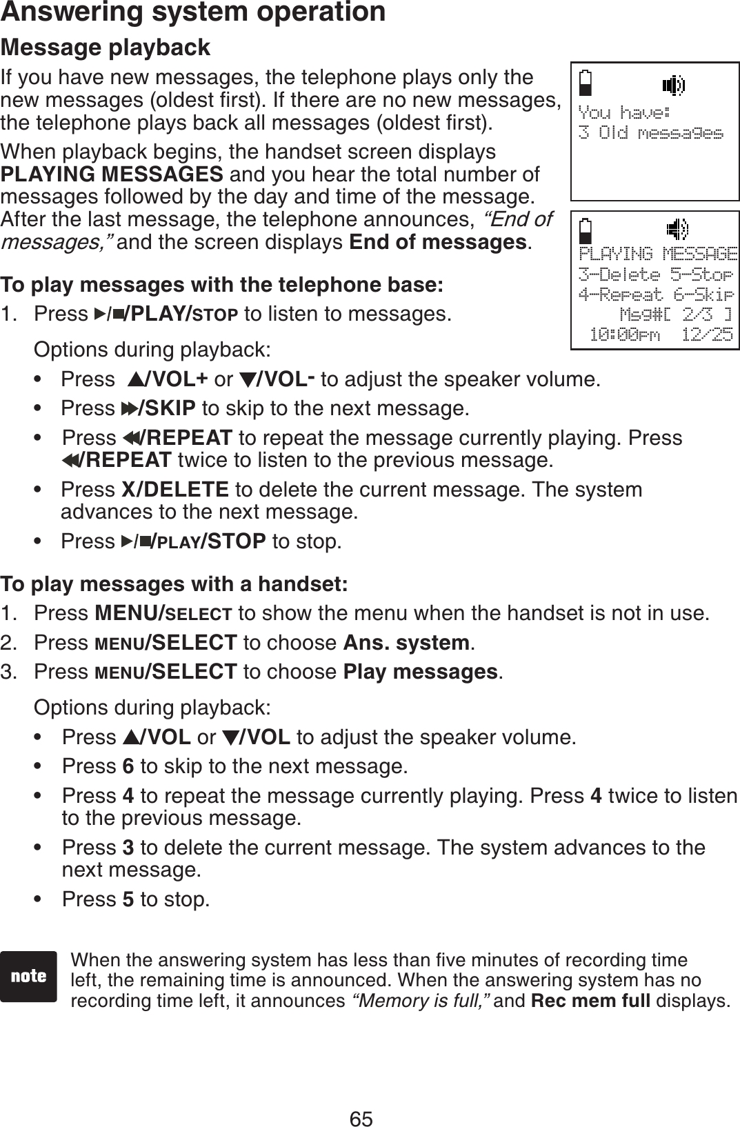 65Answering system operationMessage playbackIf you have new messages, the telephone plays only the PGYOGUUCIGUQNFGUVſTUV+HVJGTGCTGPQPGYOGUUCIGUVJGVGNGRJQPGRNC[UDCEMCNNOGUUCIGUQNFGUVſTUVWhen playback begins, the handset screen displays PLAYING MESSAGES and you hear the total number of messages followed by the day and time of the message. After the last message, the telephone announces, “End of messages,” and the screen displays End of messages.To play messages with the telephone base:Press /PLAY/STOP to listen to messages.Options during playback:Press  /VOL+or  /VOL- to adjust the speaker volume.Press  /SKIP to skip to the next message. Press  /REPEAT to repeat the message currently playing. Press /REPEAT twice to listen to the previous message.Press X/DELETE to delete the current message. The system    advances to the next message.Press  /PLAY/STOP to stop.To play messages with a handset:Press MENU/SELECT to show the menu when the handset is not in use. Press MENU/SELECT to choose Ans. system.Press MENU/SELECT to choose Play messages.Options during playback:Press  /VOL or  /VOL to adjust the speaker volume.Press 6 to skip to the next message.Press 4 to repeat the message currently playing. Press 4 twice to listen     to the previous message.Press 3 to delete the current message. The system advances to the   next message.Press 5 to stop.1.•••••1.2.3.•••••9JGPVJGCPUYGTKPIU[UVGOJCUNGUUVJCPſXGOKPWVGUQHTGEQTFKPIVKOGleft, the remaining time is announced. When the answering system has no recording time left, it announces “Memory is full,” and Rec mem full displays.You have:3 Old messagesPLAYING MESSAGE3-Delete 5-Stop4-Repeat 6-Skip              Msg#[ 2/3 ] 10:00pm  12/25