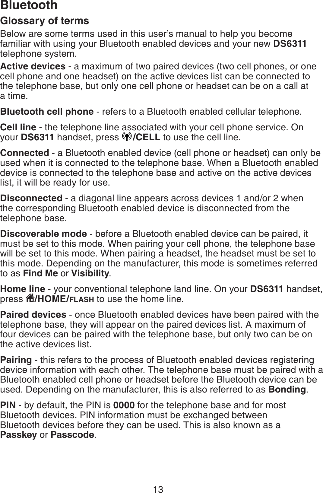 13BluetoothGlossary of terms Below are some terms used in this user’s manual to help you become familiar with using your Bluetooth enabled devices and your new DS6311telephone system.Active devices - a maximum of two paired devices (two cell phones, or one cell phone and one headset) on the active devices list can be connected to the telephone base, but only one cell phone or headset can be on a call at a time. Bluetooth cell phone - refers to a Bluetooth enabled cellular telephone.Cell line - the telephone line associated with your cell phone service. On your DS6311 handset, press  /CELL to use the cell line.Connected - a Bluetooth enabled device (cell phone or headset) can only be used when it is connected to the telephone base. When a Bluetooth enabled device is connected to the telephone base and active on the active devices list, it will be ready for use.Disconnected - a diagonal line appears across devices 1 and/or 2 when the corresponding Bluetooth enabled device is disconnected from the telephone base.Discoverable mode - before a Bluetooth enabled device can be paired, it must be set to this mode. When pairing your cell phone, the telephone base will be set to this mode. When pairing a headset, the headset must be set to this mode. Depending on the manufacturer, this mode is sometimes referred to as Find Me or Visibility.Home line - your conventional telephone land line. On your DS6311 handset, press  /HOME/FLASH to use the home line.Paired devices - once Bluetooth enabled devices have been paired with the telephone base, they will appear on the paired devices list. A maximum of four devices can be paired with the telephone base, but only two can be on the active devices list.Pairing - this refers to the process of Bluetooth enabled devices registering device information with each other. The telephone base must be paired with a Bluetooth enabled cell phone or headset before the Bluetooth device can be used. Depending on the manufacturer, this is also referred to as Bonding.PIN - by default, the PIN is 0000 for the telephone base and for most Bluetooth devices. PIN information must be exchanged between Bluetooth devices before they can be used. This is also known as a Passkey or Passcode.