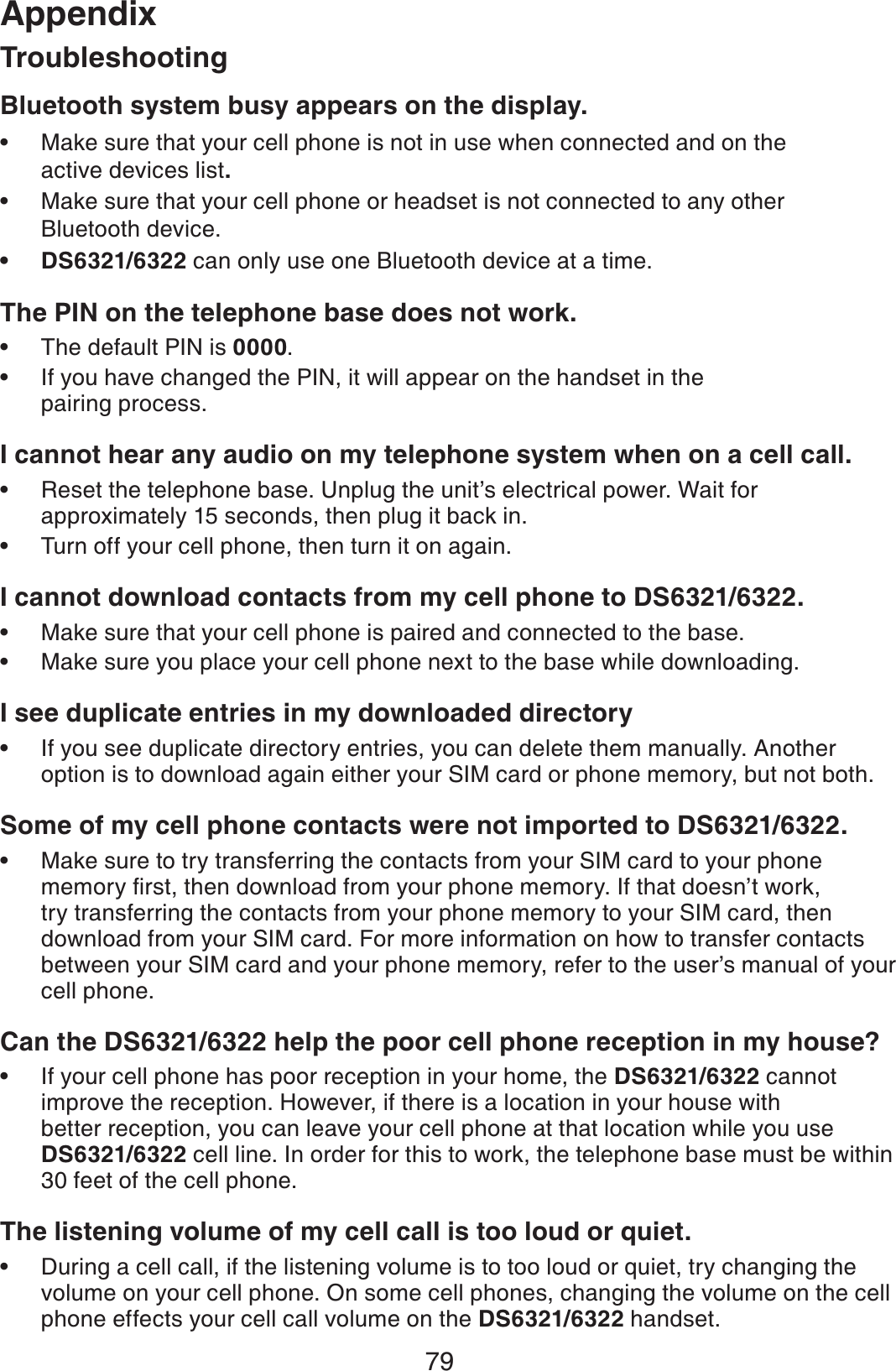 79AppendixBluetooth system busy appears on the display.Make sure that your cell phone is not in use when connected and on the active devices list.Make sure that your cell phone or headset is not connected to any other Bluetooth device.DS6321/6322 can only use one Bluetooth device at a time.The PIN on the telephone base does not work.The default PIN is 0000.If you have changed the PIN, it will appear on the handset in the pairing process.I cannot hear any audio on my telephone system when on a cell call.Reset the telephone base. Unplug the unit’s electrical power. Wait for approximately 15 seconds, then plug it back in.Turn off your cell phone, then turn it on again.I cannot download contacts from my cell phone to DS6321/6322.Make sure that your cell phone is paired and connected to the base.Make sure you place your cell phone next to the base while downloading.I see duplicate entries in my downloaded directoryIf you see duplicate directory entries, you can delete them manually. Another option is to download again either your SIM card or phone memory, but not both.Some of my cell phone contacts were not imported to DS6321/6322.Make sure to try transferring the contacts from your SIM card to your phone OGOQT[ſTUVVJGPFQYPNQCFHTQO[QWTRJQPGOGOQT[+HVJCVFQGUPŏVYQTMtry transferring the contacts from your phone memory to your SIM card, then download from your SIM card. For more information on how to transfer contacts between your SIM card and your phone memory, refer to the user’s manual of your cell phone.Can the DS6321/6322 help the poor cell phone reception in my house?If your cell phone has poor reception in your home, the DS6321/6322 cannot improve the reception. However, if there is a location in your house with better reception, you can leave your cell phone at that location while you use DS6321/6322 cell line. In order for this to work, the telephone base must be within 30 feet of the cell phone.The listening volume of my cell call is too loud or quiet.During a cell call, if the listening volume is to too loud or quiet, try changing the volume on your cell phone. On some cell phones, changing the volume on the cell phone effects your cell call volume on the DS6321/6322 handset.•••••••••••••Troubleshooting
