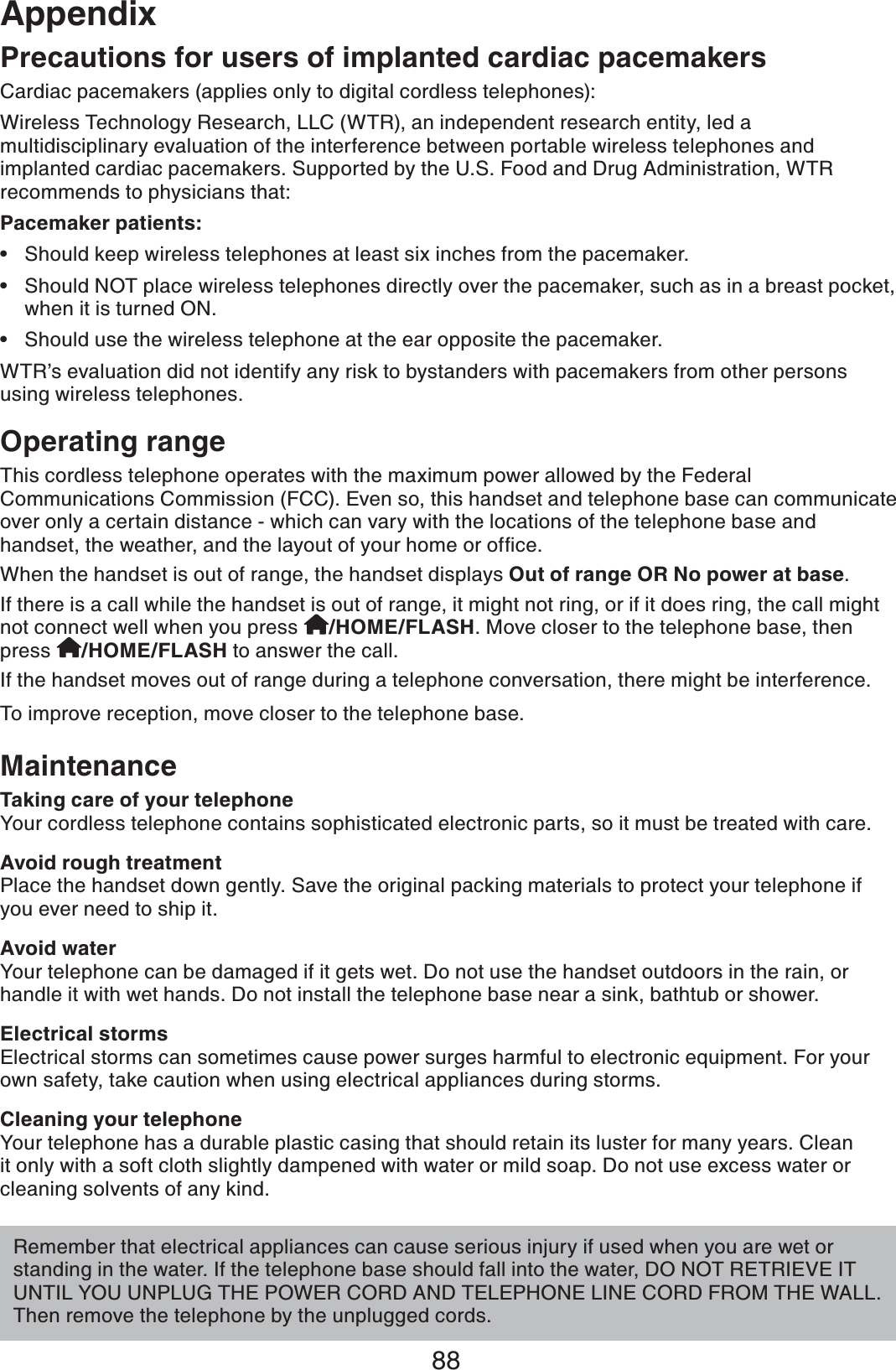 88AppendixOperating rangeThis cordless telephone operates with the maximum power allowed by the Federal Communications Commission (FCC). Even so, this handset and telephone base can communicate over only a certain distance - which can vary with the locations of the telephone base and JCPFUGVVJGYGCVJGTCPFVJGNC[QWVQH[QWTJQOGQTQHſEGWhen the handset is out of range, the handset displays Out of range OR No power at base.If there is a call while the handset is out of range, it might not ring, or if it does ring, the call might not connect well when you press  /HOME/FLASH. Move closer to the telephone base, then press  /HOME/FLASH to answer the call. If the handset moves out of range during a telephone conversation, there might be interference.To improve reception, move closer to the telephone base.MaintenanceTaking care of your telephoneYour cordless telephone contains sophisticated electronic parts, so it must be treated with care. Avoid rough treatmentPlace the handset down gently. Save the original packing materials to protect your telephone if you ever need to ship it. Avoid waterYour telephone can be damaged if it gets wet. Do not use the handset outdoors in the rain, or handle it with wet hands. Do not install the telephone base near a sink, bathtub or shower.Electrical stormsElectrical storms can sometimes cause power surges harmful to electronic equipment. For your own safety, take caution when using electrical appliances during storms. Cleaning your telephoneYour telephone has a durable plastic casing that should retain its luster for many years. Clean it only with a soft cloth slightly dampened with water or mild soap. Do not use excess water or cleaning solvents of any kind.Remember that electrical appliances can cause serious injury if used when you are wet or standing in the water. If the telephone base should fall into the water, DO NOT RETRIEVE IT UNTIL YOU UNPLUG THE POWER CORD AND TELEPHONE LINE CORD FROM THE WALL. Then remove the telephone by the unplugged cords.Precautions for users of implanted cardiac pacemakersCardiac pacemakers (applies only to digital cordless telephones):Wireless Technology Research, LLC (WTR), an independent research entity, led a multidisciplinary evaluation of the interference between portable wireless telephones and implanted cardiac pacemakers. Supported by the U.S. Food and Drug Administration, WTR recommends to physicians that:Pacemaker patients:Should keep wireless telephones at least six inches from the pacemaker.Should NOT place wireless telephones directly over the pacemaker, such as in a breast pocket, when it is turned ON.Should use the wireless telephone at the ear opposite the pacemaker.WTR’s evaluation did not identify any risk to bystanders with pacemakers from other persons using wireless telephones.•••