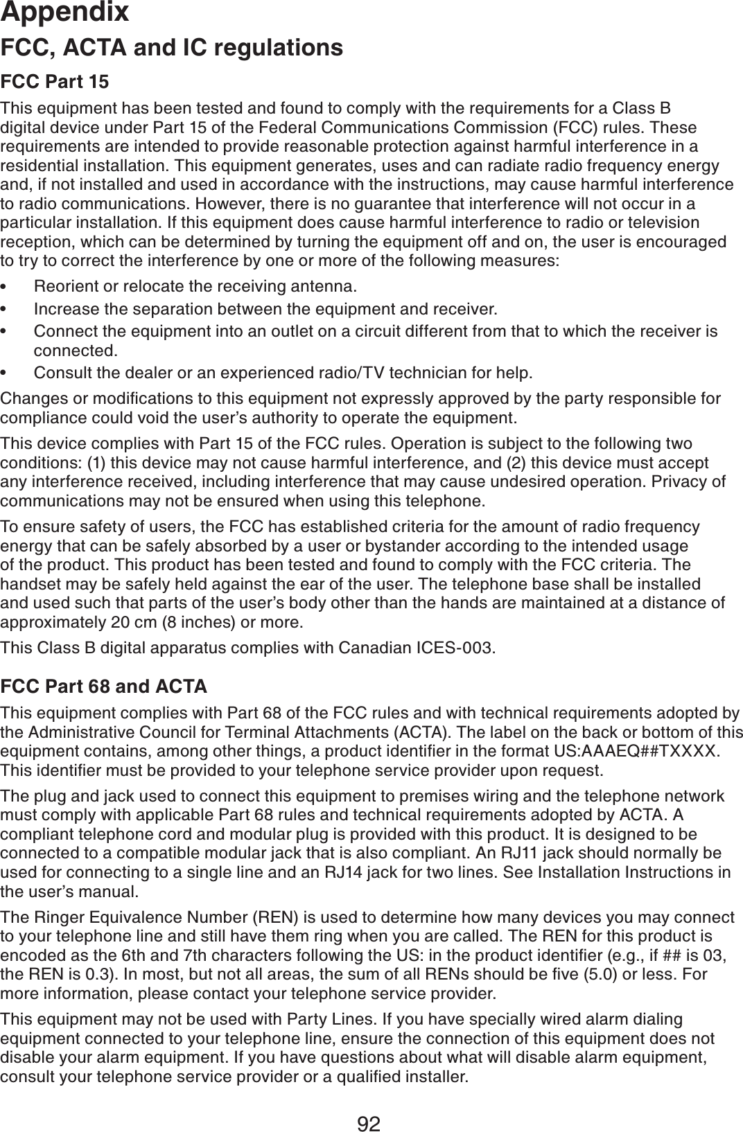 92AppendixFCC, ACTA and IC regulationsFCC Part 15This equipment has been tested and found to comply with the requirements for a Class B digital device under Part 15 of the Federal Communications Commission (FCC) rules. These requirements are intended to provide reasonable protection against harmful interference in a residential installation. This equipment generates, uses and can radiate radio frequency energy and, if not installed and used in accordance with the instructions, may cause harmful interference to radio communications. However, there is no guarantee that interference will not occur in a particular installation. If this equipment does cause harmful interference to radio or television reception, which can be determined by turning the equipment off and on, the user is encouraged to try to correct the interference by one or more of the following measures:Reorient or relocate the receiving antenna.Increase the separation between the equipment and receiver.Connect the equipment into an outlet on a circuit different from that to which the receiver is connected.Consult the dealer or an experienced radio/TV technician for help.%JCPIGUQTOQFKſECVKQPUVQVJKUGSWKROGPVPQVGZRTGUUN[CRRTQXGFD[VJGRCTV[TGURQPUKDNGHQTcompliance could void the user’s authority to operate the equipment.This device complies with Part 15 of the FCC rules. Operation is subject to the following two conditions: (1) this device may not cause harmful interference, and (2) this device must accept any interference received, including interference that may cause undesired operation. Privacy of communications may not be ensured when using this telephone.To ensure safety of users, the FCC has established criteria for the amount of radio frequency energy that can be safely absorbed by a user or bystander according to the intended usage of the product. This product has been tested and found to comply with the FCC criteria. The handset may be safely held against the ear of the user. The telephone base shall be installed and used such that parts of the user’s body other than the hands are maintained at a distance of approximately 20 cm (8 inches) or more.This Class B digital apparatus complies with Canadian ICES-003.FCC Part 68 and ACTAThis equipment complies with Part 68 of the FCC rules and with technical requirements adopted by the Administrative Council for Terminal Attachments (ACTA). The label on the back or bottom of this GSWKROGPVEQPVCKPUCOQPIQVJGTVJKPIUCRTQFWEVKFGPVKſGTKPVJGHQTOCV75###&apos;36::::6JKUKFGPVKſGTOWUVDGRTQXKFGFVQ[QWTVGNGRJQPGUGTXKEGRTQXKFGTWRQPTGSWGUVThe plug and jack used to connect this equipment to premises wiring and the telephone network must comply with applicable Part 68 rules and technical requirements adopted by ACTA. A compliant telephone cord and modular plug is provided with this product. It is designed to be connected to a compatible modular jack that is also compliant. An RJ11 jack should normally be used for connecting to a single line and an RJ14 jack for two lines. See Installation Instructions in the user’s manual.The Ringer Equivalence Number (REN) is used to determine how many devices you may connect to your telephone line and still have them ring when you are called. The REN for this product is GPEQFGFCUVJGVJCPFVJEJCTCEVGTUHQNNQYKPIVJG75KPVJGRTQFWEVKFGPVKſGTGIKHKUVJG4&apos;0KU+POQUVDWVPQVCNNCTGCUVJGUWOQHCNN4&apos;0UUJQWNFDGſXGQTNGUU(QTmore information, please contact your telephone service provider.This equipment may not be used with Party Lines. If you have specially wired alarm dialing equipment connected to your telephone line, ensure the connection of this equipment does not disable your alarm equipment. If you have questions about what will disable alarm equipment, EQPUWNV[QWTVGNGRJQPGUGTXKEGRTQXKFGTQTCSWCNKſGFKPUVCNNGT••••