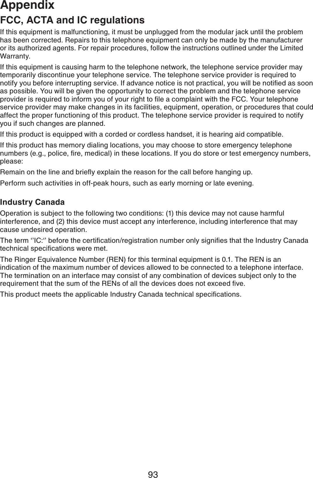 93AppendixFCC, ACTA and IC regulationsIf this equipment is malfunctioning, it must be unplugged from the modular jack until the problem has been corrected. Repairs to this telephone equipment can only be made by the manufacturer or its authorized agents. For repair procedures, follow the instructions outlined under the Limited Warranty.If this equipment is causing harm to the telephone network, the telephone service provider may temporarily discontinue your telephone service. The telephone service provider is required to PQVKH[[QWDGHQTGKPVGTTWRVKPIUGTXKEG+HCFXCPEGPQVKEGKUPQVRTCEVKECN[QWYKNNDGPQVKſGFCUUQQPas possible. You will be given the opportunity to correct the problem and the telephone service RTQXKFGTKUTGSWKTGFVQKPHQTO[QWQH[QWTTKIJVVQſNGCEQORNCKPVYKVJVJG(%%;QWTVGNGRJQPGservice provider may make changes in its facilities, equipment, operation, or procedures that could affect the proper functioning of this product. The telephone service provider is required to notify you if such changes are planned.If this product is equipped with a corded or cordless handset, it is hearing aid compatible.If this product has memory dialing locations, you may choose to store emergency telephone PWODGTUGIRQNKEGſTGOGFKECNKPVJGUGNQECVKQPU+H[QWFQUVQTGQTVGUVGOGTIGPE[PWODGTUplease:4GOCKPQPVJGNKPGCPFDTKGƀ[GZRNCKPVJGTGCUQPHQTVJGECNNDGHQTGJCPIKPIWRPerform such activities in off-peak hours, such as early morning or late evening.Industry CanadaOperation is subject to the following two conditions: (1) this device may not cause harmful interference, and (2) this device must accept any interference, including interference that may cause undesired operation.6JGVGTOŎŏ+%ŎŏDGHQTGVJGEGTVKſECVKQPTGIKUVTCVKQPPWODGTQPN[UKIPKſGUVJCVVJG+PFWUVT[%CPCFCVGEJPKECNURGEKſECVKQPUYGTGOGVThe Ringer Equivalence Number (REN) for this terminal equipment is 0.1. The REN is an indication of the maximum number of devices allowed to be connected to a telephone interface. The termination on an interface may consist of any combination of devices subject only to the TGSWKTGOGPVVJCVVJGUWOQHVJG4&apos;0UQHCNNVJGFGXKEGUFQGUPQVGZEGGFſXG6JKURTQFWEVOGGVUVJGCRRNKECDNG+PFWUVT[%CPCFCVGEJPKECNURGEKſECVKQPU
