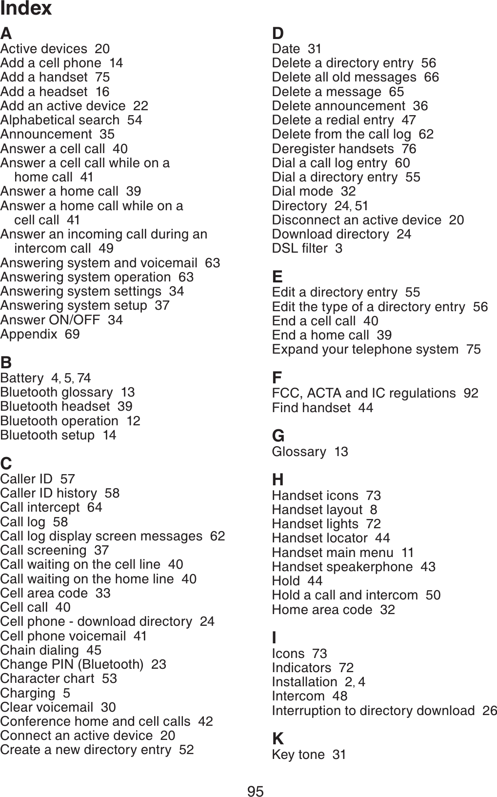 95AActive devices  20Add a cell phone  14Add a handset  75Add a headset  16Add an active device  22Alphabetical search  54Announcement  35Answer a cell call  40Answer a cell call while on a home call  41Answer a home call  39Answer a home call while on a cell call  41Answer an incoming call during an intercom call  49Answering system and voicemail  63Answering system operation  63Answering system settings  34Answering system setup  37Answer ON/OFF  34Appendix  69BBattery  4,5,74Bluetooth glossary  13Bluetooth headset  39Bluetooth operation  12Bluetooth setup  14CCaller ID  57Caller ID history  58Call intercept  64Call log  58Call log display screen messages  62Call screening  37Call waiting on the cell line  40Call waiting on the home line  40Cell area code  33Cell call  40Cell phone - download directory  24Cell phone voicemail  41Chain dialing  45Change PIN (Bluetooth)  23Character chart  53Charging  5Clear voicemail  30Conference home and cell calls  42Connect an active device  20Create a new directory entry  52DDate  31Delete a directory entry  56Delete all old messages  66Delete a message  65Delete announcement  36Delete a redial entry  47Delete from the call log  62Deregister handsets  76Dial a call log entry  60Dial a directory entry  55Dial mode  32Directory  24,51Disconnect an active device  20Download directory  24&amp;5.ſNVGT3EEdit a directory entry  55Edit the type of a directory entry  56End a cell call  40End a home call  39Expand your telephone system  75FFCC, ACTA and IC regulations  92Find handset  44GGlossary  13HHandset icons  73Handset layout  8Handset lights  72Handset locator  44Handset main menu  11Handset speakerphone  43Hold  44Hold a call and intercom  50Home area code  32IIcons  73Indicators  72Installation  2,4Intercom  48Interruption to directory download  26KKey tone  31Index