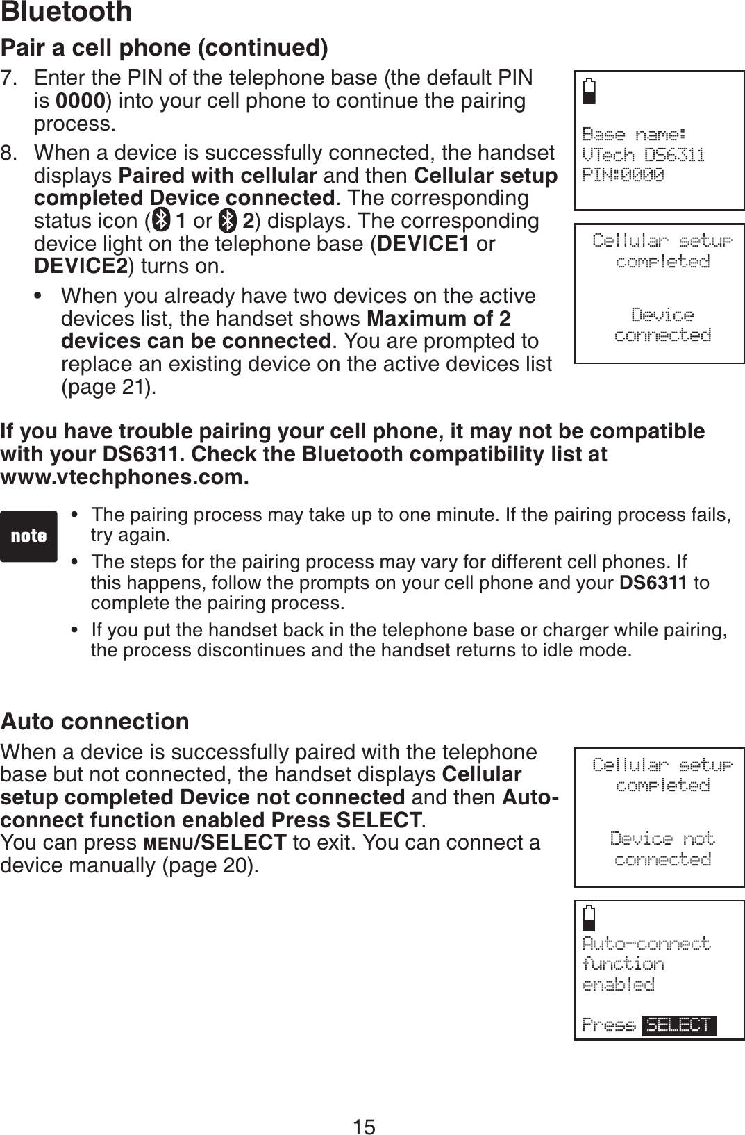 15BluetoothBase name:VTech DS6311PIN:0000Pair a cell phone (continued)Enter the PIN of the telephone base (the default PIN is 0000) into your cell phone to continue the pairing process.When a device is successfully connected, the handset displays Paired with cellular and then Cellular setup completed Device connected. The corresponding status icon ( 1or  2) displays. The corresponding device light on the telephone base (DEVICE1 or DEVICE2) turns on. When you already have two devices on the active devices list, the handset shows Maximum of 2 devices can be connected. You are prompted to replace an existing device on the active devices list (page 21).If you have trouble pairing your cell phone, it may not be compatible with your DS6311. Check the Bluetooth compatibility list at www.vtechphones.com.Auto connectionWhen a device is successfully paired with the telephone base but not connected, the handset displays Cellular setup completed Device not connected and then Auto-connect function enabled Press SELECT.You can press MENU/SELECT to exit. You can connect a device manually (page 20).7.8.•The pairing process may take up to one minute. If the pairing process fails, try again.The steps for the pairing process may vary for different cell phones. If this happens, follow the prompts on your cell phone and your DS6311 to complete the pairing process.If you put the handset back in the telephone base or charger while pairing, the process discontinues and the handset returns to idle mode.•••Auto-connect function enabledPress SELECTCellular setup completedDeviceconnectedCellular setup completedDevice notconnected