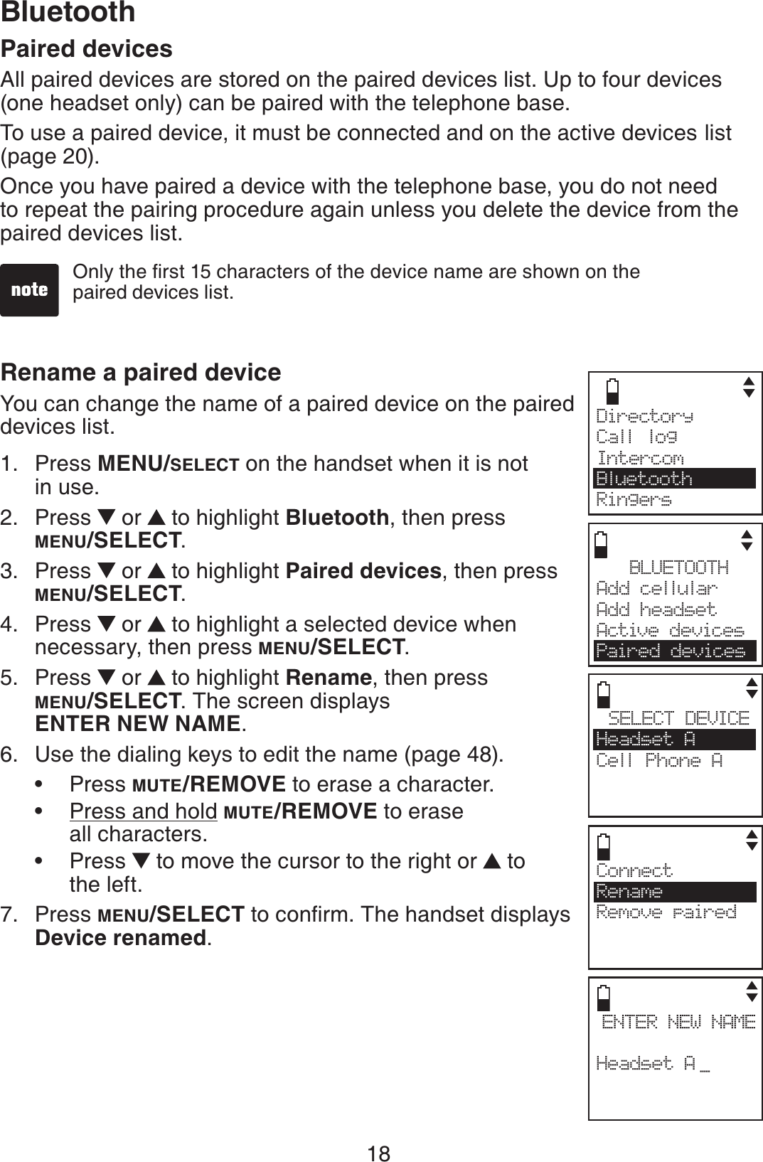 18BluetoothPaired devicesAll paired devices are stored on the paired devices list. Up to four devices (one headset only) can be paired with the telephone base.To use a paired device, it must be connected and on the active devices list (page 20).Once you have paired a device with the telephone base, you do not need to repeat the pairing procedure again unless you delete the device from the paired devices list.Rename a paired deviceYou can change the name of a paired device on the paired devices list.Press MENU/SELECT on the handset when it is not in use.Press   or  to highlight Bluetooth, then press MENU/SELECT.Press   or  to highlight Paired devices, then press MENU/SELECT.Press   or  to highlight a selected device when necessary, then press MENU/SELECT.Press   or  to highlight Rename, then press MENU/SELECT. The screen displays ENTER NEW NAME.Use the dialing keys to edit the name (page 48).Press MUTE/REMOVE to erase a character.Press and hold MUTE/REMOVE to erase all characters.Press   to move the cursor to the right or  to the left.Press MENU/SELECTVQEQPſTO6JGJCPFUGVFKURNC[UDevice renamed.1.2.3.4.5.6.•••7.1PN[VJGſTUVEJCTCEVGTUQHVJGFGXKEGPCOGCTGUJQYPQPVJGpaired devices list.BLUETOOTHAdd cellular Add headsetActive devicesPaired devicesSELECT DEVICEHeadset ACell Phone ACENTER NEW NAMEHeadset A _ConnectRenameRemove pairedDirectory Call logIntercomBluetoothRingers