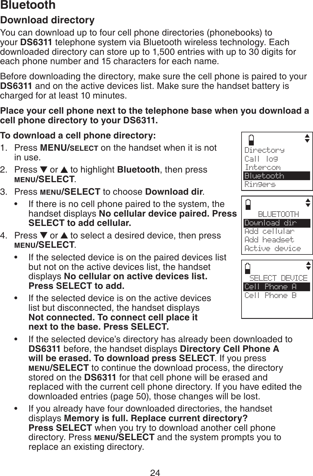 24BluetoothDownload directoryYou can download up to four cell phone directories (phonebooks) to your DS6311 telephone system via Bluetooth wireless technology. Each downloaded directory can store up to 1,500 entries with up to 30 digits for each phone number and 15 characters for each name.Before downloading the directory, make sure the cell phone is paired to your DS6311 and on the active devices list. Make sure the handset battery is charged for at least 10 minutes.Place your cell phone next to the telephone base when you download a cell phone directory to your DS6311.To download a cell phone directory:Press MENU/SELECT on the handset when it is not in use.Press   or  to highlight Bluetooth, then press MENU/SELECT.Press MENU/SELECT to choose Download dir.If there is no cell phone paired to the system, the handset displays No cellular device paired. Press SELECT to add cellular.Press   or  to select a desired device, then press MENU/SELECT.If the selected device is on the paired devices list but not on the active devices list, the handset    displays No cellular on active devices list. Press SELECT to add.If the selected device is on the active devices   list but disconnected, the handset displays Not connected. To connect cell place it next to the base. Press SELECT.If the selected device’s directory has already been downloaded to DS6311 before, the handset displays Directory Cell Phone A    will be erased. To download press SELECT. If you press MENU/SELECT to continue the download process, the directory   stored on the DS6311 for that cell phone will be erased and    replaced with the current cell phone directory. If you have edited the downloaded entries (page 50), those changes will be lost.If you already have four downloaded directories, the handset    displays Memory is full. Replace current directory? Press SELECT when you try to download another cell phone    directory. Press MENU/SELECT and the system prompts you to    replace an existing directory.1.2.3.•4.••••BLUETOOTHDownload dir    Add cellular Add headsetActive devicesSELECT DEVICECell Phone ACell Phone BCDirectory Call logIntercomBluetoothRingers