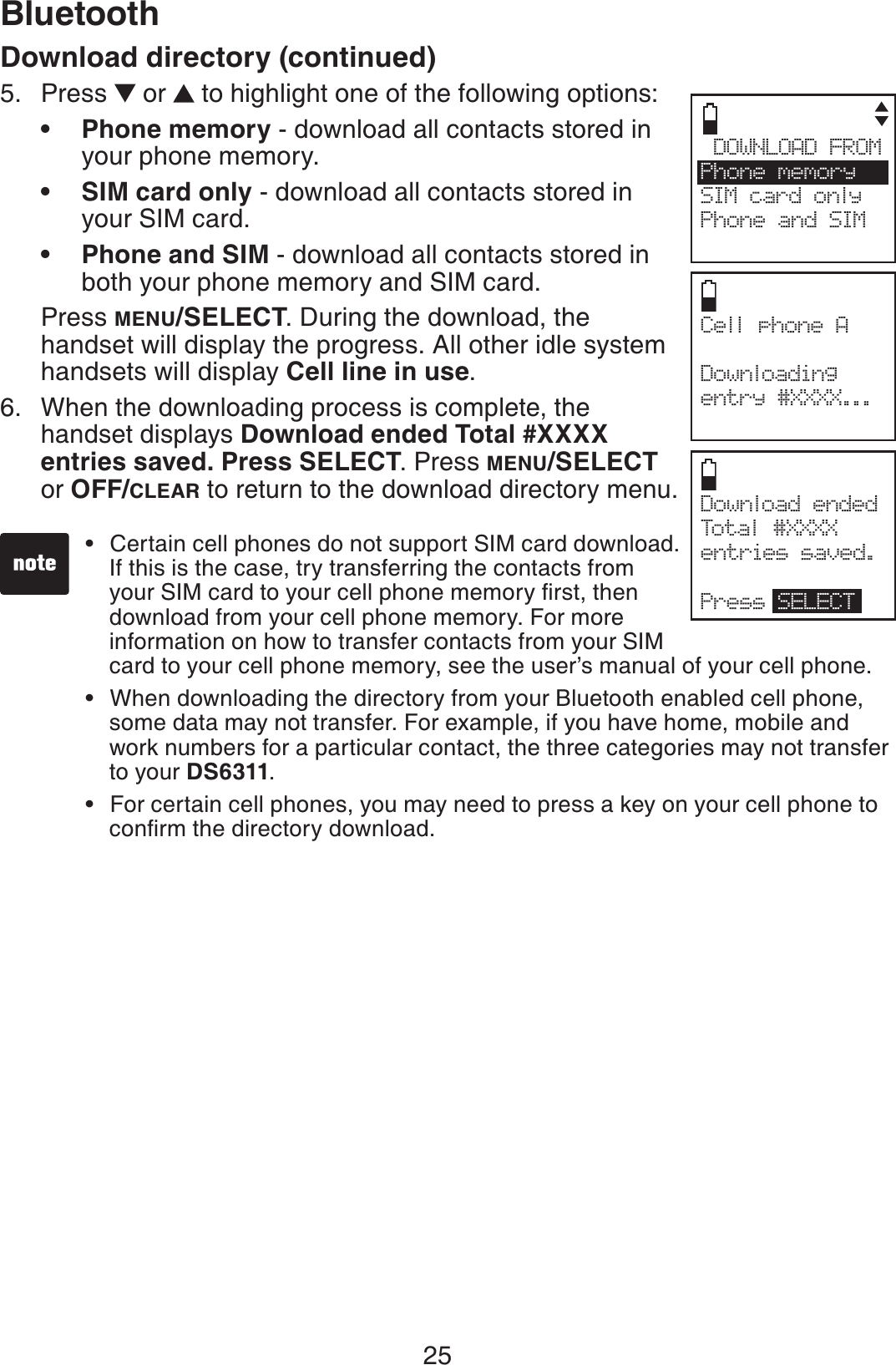 25BluetoothCell phone A Downloadingentry #XXXX...Download ended Total #XXXXentries saved.Press SELECTDOWNLOAD FROMPhone  memory     SIM card onlyPhone and SIMsDownload directory (continued)Press   or  to highlight one of the following options:Phone memory - download all contacts stored in your phone memory.SIM card only - download all contacts stored in your SIM card.Phone and SIM - download all contacts stored in both your phone memory and SIM card.Press MENU/SELECT. During the download, the handset will display the progress. All other idle system handsets will display Cell line in use.When the downloading process is complete, the handset displays Download ended Total #XXXX entries saved. Press SELECT. Press MENU/SELECT or OFF/CLEAR to return to the download directory menu.5.•••6.Certain cell phones do not support SIM card download. If this is the case, try transferring the contacts from  [QWT5+/ECTFVQ[QWTEGNNRJQPGOGOQT[ſTUVVJGPdownload from your cell phone memory. For more information on how to transfer contacts from your SIM      card to your cell phone memory, see the user’s manual of your cell phone.When downloading the directory from your Bluetooth enabled cell phone, some data may not transfer. For example, if you have home, mobile and work numbers for a particular contact, the three categories may not transfer to your DS6311.For certain cell phones, you may need to press a key on your cell phone to  EQPſTOVJGFKTGEVQT[FQYPNQCF•••