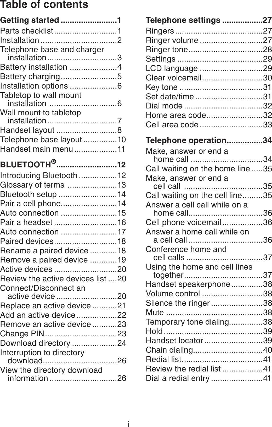 Table of contentsiGetting started .........................1Parts checklist............................1Installation ..................................2Telephone base and charger installation...............................3Battery installation .....................4Battery charging.........................5Installation options .....................6Tabletop to wall mount installation ..............................6Wall mount to tabletop installation...............................7Handset layout ...........................8Telephone base layout ...............10Handset main menu ...................11BLUETOOTH®...........................12Introducing Bluetooth .................12Glossary of terms  ......................13Bluetooth setup ..........................14Pair a cell phone.........................14Auto connection .........................15Pair a headset ............................16Auto connection .........................17Paired devices............................18Rename a paired device ............18Remove a paired device ............19Active devices ............................20Review the active devices list ....20Connect/Disconnect an active device ...........................20Replace an active device ...........21Add an active device ..................22Remove an active device ...........23Change PIN................................23Download directory ....................24Interruption to directory download.................................26View the directory download information ..............................26Telephone settings ..................27Ringers .......................................27Ringer volume ............................27Ringer tone.................................28Settings ......................................29LCD language ............................29Clear voicemail...........................30Key tone .....................................31Set date/time ..............................31Dial mode ...................................32Home area code.........................32Cell area code ............................33Telephone operation................34Make, answer or end a home call ................................34Call waiting on the home line .....35Make, answer or end a cell call  ...................................35Call waiting on the cell line.........35Answer a cell call while on a home call.................................36Cell phone voicemail ..................36Answer a home call while on a cell call .................................36Conference home and cell calls ..................................37Using the home and cell lines together...................................37Handset speakerphone..............38Volume control ...........................38Silence the ringer .......................38Mute ...........................................38Temporary tone dialing...............38Hold ............................................39Handset locator ..........................39Chain dialing...............................40Redial list....................................41Review the redial list ..................41Dial a redial entry .......................41