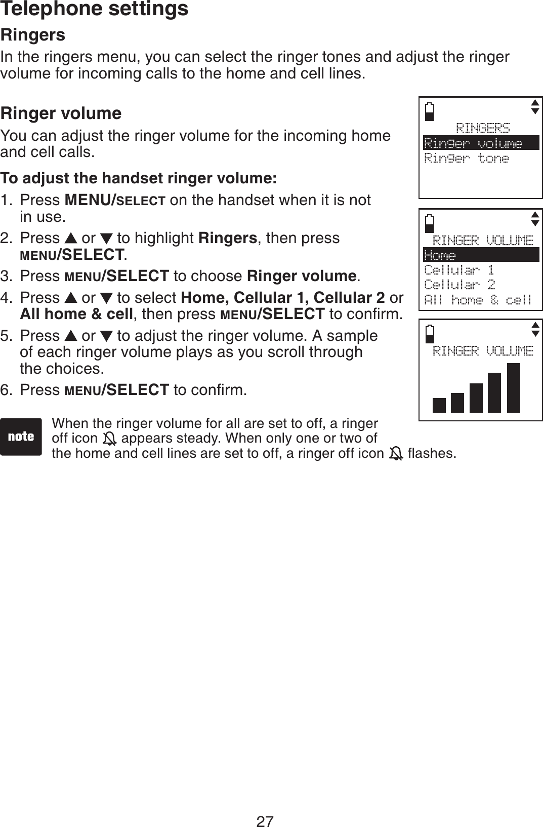 27RingersIn the ringers menu, you can select the ringer tones and adjust the ringer volume for incoming calls to the home and cell lines.Ringer volumeYou can adjust the ringer volume for the incoming home and cell calls.To adjust the handset ringer volume:Press MENU/SELECT on the handset when it is not in use.Press   or   to highlight Ringers, then press MENU/SELECT.Press MENU/SELECT to choose Ringer volume.Press   or   to select Home, Cellular 1, Cellular 2 or All home &amp; cell, then press MENU/SELECTVQEQPſTOPress   or   to adjust the ringer volume. A sample of each ringer volume plays as you scroll through the choices.Press MENU/SELECTVQEQPſTO1.2.3.4.5.6.RINGERSRinger volumeRinger toneRINGER VOLUMEHomeCellular 1Cellular 2All home &amp; cellWhen the ringer volume for all are set to off, a ringer off icon   appears steady. When only one or two of      the home and cell lines are set to off, a ringer off icon  ƀCUJGURINGER VOLUMETelephone settings