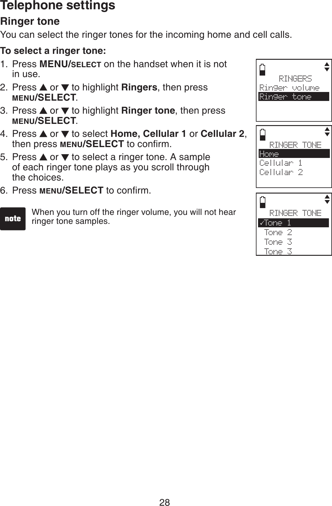 28Telephone settingsRinger toneYou can select the ringer tones for the incoming home and cell calls.To select a ringer tone:Press MENU/SELECT on the handset when it is not in use.Press   or   to highlight Ringers, then press MENU/SELECT.Press   or   to highlight Ringer tone, then press MENU/SELECT.Press   or   to select Home, Cellular 1 or Cellular 2,then press MENU/SELECTVQEQPſTOPress   or   to select a ringer tone. A sample of each ringer tone plays as you scroll through the choices.Press MENU/SELECTVQEQPſTO1.2.3.4.5.6.RINGERSRinger volumeRinger toneRINGER TONEHomeCellular 1Cellular 2RINGER TONE3Ton e 1 Tone 2 Tone 3 Tone 3When you turn off the ringer volume, you will not hear ringer tone samples. 